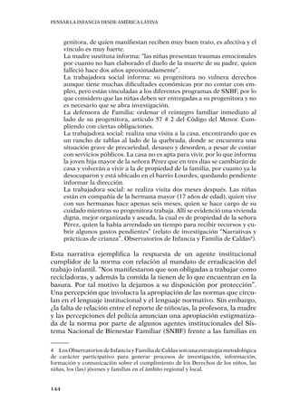 Pensar la infancia desde América Latina
144
genitora, de quien manifiestan reciben muy buen trato, es afectiva y el
vínculo es muy fuerte.
La madre sustituta informa: “las niñas presentan traumas emocionales
por cuanto no han elaborado el duelo de la muerte de su padre, quien
falleció hace dos años aproximadamente”.
La trabajadora social informa: su progenitora no vulnera derechos
aunque tiene muchas dificultades económicas por no contar con em-
pleo, pero están vinculadas a los diferentes programas de SNBF, por lo
que considero que las niñas deben ser entregadas a su progenitora y no
es necesario que se abra investigación.
La defensora de Familia: ordenar el reintegro familiar inmediato al
lado de su progenitora, artículo 57 # 2 del Código del Menor. Cum-
pliendo con ciertas obligaciones.
La trabajadora social: realiza una visita a la casa, encontrando que es
un rancho de tablas al lado de la quebrada, donde se encuentra una
situación grave de precariedad, desaseo y desorden, a pesar de contar
con servicios públicos. La casa no es apta para vivir, por lo que informa
la joven hija mayor de la señora Pérez que en tres días se cambiarán de
casa y volverán a vivir a la de propiedad de la familia, por cuanto ya la
desocuparon y está ubicado en el barrio Lourdes, quedando pendiente
informar la dirección.
La trabajadora social: se realiza visita dos meses después. Las niñas
están en compañía de la hermana mayor (17 años de edad), quien vive
con sus hermanas hace apenas seis meses, quien se hace cargo de su
cuidado mientras su progenitora trabaja. Allí se evidenció una vivienda
digna, mejor organizada y aseada, la cual es de propiedad de la señora
Pérez, quien la había arrendado un tiempo para recibir recursos y cu-
brir algunos gastos pendientes” (relato de investigación “Narrativas y
prácticas de crianza”, Observatorios de Infancia y Familia de Caldas4
).
Esta narrativa ejemplifica la respuesta de un agente institucional
cumplidor de la norma con relación al mandato de erradicación del
trabajo infantil. “Nos manifestaron que son obligadas a trabajar como
recicladoras, y además la comida la tienen de lo que encuentran en la
basura. Por tal motivo la dejamos a su disposición por protección”.
Una percepción que involucra la apropiación de las normas que circu-
lan en el lenguaje institucional y el lenguaje normativo. Sin embargo,
¿la falta de relación entre el reporte de niños/as, la profesora, la madre
y las percepciones del policía anuncian una apropiación estigmatiza-
da de la norma por parte de algunos agentes institucionales del Sis-
tema Nacional de Bienestar Familiar (SNBF) frente a las familias en
4	 Los Observatorios de Infancia y Familia de Caldas son una estrategia metodológica
de carácter participativo para generar procesos de investigación, información,
formación y comunicación sobre el cumplimiento de los Derechos de los niños, las
niñas, los (las) jóvenes y familias en el ámbito regional y local.
 