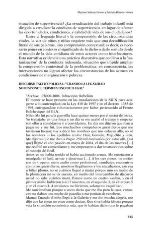 145
Myriam Salazar Henao y Patricia Botero Gómez
situación de supervivencia? ¿La erradicación del trabajo infantil está
dirigida a erradicar la conducta de supervivencia en lugar de afectar
las oportunidades, condiciones, y calidad de vida de sus ciudadanos?
Entre el lenguaje literal y la comprensión de las circunstancias
vitales, la voz de niños y niñas requiere más que una decodificación
literal de sus palabras, una comprensión contextual; es decir, es nece-
sario poner en contexto el significado de lo dicho o darle sentido desde
el mundo de la vida cotidiana de estos actores como interlocutores.
Esta narrativa evidencia una práctica discursiva que conlleva a la “sa-
tanización” de la conducta indeseada, situación que impide ampliar
la comprensión contextual de la problemática; en consecuencia, las
intervenciones no logran afectar las circunstancias de los actores en
condiciones de marginación y pobreza.
Discurso tácito policial: “cuando la legalidad
no responde, termina uno de ilegal”
“Archivo 17b000-2006. Infracción: Rebelión
El menor se hace presente en las instalaciones de la SIJIN para aco-
gerse a lo contemplado en la Ley 418 de 1997 y en el decreto 1.385 de
1994, entregándose voluntariamente por haber pertenecido al Frente
Bolchevique del ELN.
Niño: Me fui para la guerrilla hace quince meses por el sector de letras.
Yo trabajaba en una finca y un día se me acabó el trabajo y empeza-
ron ellos a convidarme y a convidarme. Un día me dijeron que iban a
pagarme y me fui. Los muchachos compañeros guerrilleros que me
invitaron fueron; voy a decir los nombres que nos colocan allá, no sé
los nombres ni los apellidos reales: Hair, Gomelo, Miguelito y otro.
Me dijeron que me iban a Pagar 250 mil mensuales por estar allá, [así
que] llegué el año pasado en mayo de 2004, el día de las madres […]
me recibió un comandante y me empezaron a dar instrucciones sobre
el manejo del fusil.
Antes yo no había tenido ni había accionado armas. Me enseñaron a
manipular el fusil, armar y desarmar […]. A los tres meses me metie-
ron de tropero, mero asalto como profesional, combates, encuentros
con otros guerrilleros, nosotros llegábamos y los atacábamos, eso era
a biliar plomo, no sé cuántos llegué a matar porque uno en medio de
la plomacera no se da cuenta, en medio del intercambio de disparos
usted no sabe cuántos mató. Estuve como en cuatro asaltos, y en el
primer asalto hubieron (sic) 7 muertos, en el segundo 3, en el tercero 5
y en el cuarto 4. A mí nunca me hirieron, solamente esquirliao.
Me sancionaban porque a veces decía que me iba para la casa, enton-
ces me daban una noche de guardia o me ponían de ranchero.
Mamá: Cuando el niño llegó a la Galería y me dio mucha alegría, me
dijo que las cosas no eran como decían. Que si se había ido era porque
veía la situación económica mía, que le habían dicho que le pagaban
 