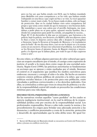 Pensar la infancia desde América Latina
146
pero no fue así, que había estado con ELN, que lo habían mandado
para Medellín con unos compañeros y se les voló, que habían estado
trabajando en una finca y que cogió un bus y se vino. Le tocó aguantar
hambre y comer maíz crudo. Yo no busco nada ni plata, sólo un hogar
de protección. Que en la ciudad habían visto unos compañeros del
grupo y que tenía como miedo de que lo mataran y nos hicieran daño.
Me mandaban a sacar una caleta por el perrillo Antioquia, me man-
daban a pedir plata no sé para quién, aguanté mucha hambre, iba a
donde los campesinos para pedir la comida, así pagaban la vacuna…
Papá: El 13 de diciembre le dije que se entregara, que fuéramos a la
policía; bajó la policía, nos llevaron a la SIJIN y allá nos dijeron cómo
lo iban a tener, lo dejaron catorce días allá y después lo entregaban
a bienestar, luego lo llevaron al Juzgado de Menores y lo trasladaron
para la linda5
. Se me dio muy duro, casi no me lo dejan ver y lo tenían
como en un encierro. El juez me solucionó el problema. Los del Gaula
se los llevaron hasta el páramo; hasta de Bogotá vinieron a interro-
garlo y le dijeron que le daban plata, por todo lo que él dijo cogieron
como a seis”.
En este relato, se reflejan algunos patrones de valor cultural que agen-
cian un respeto encubierto por el miedo, el castigo como expresión de
justicia; el acudir a la mano dura como rasgo de una sociedad auto-
ritaria. Según Corsi (1999), las prácticas autoritarias se fundamentan
en acciones que se apoyan y están mediadas por el miedo. Sostener
el control es el argumento que justifica los medios coercitivos para
enderezar, encauzar y corregir al niño o la niña. De hecho en nuestro
contexto existen políticas públicas de atención a la niñez, que como
políticas sociales básicas y de protección para esta población, están
vinculadas a políticas correccionales y a los derechos judiciales. Con
ellas, se criminaliza a niños que viven en situación de pobreza y se elu-
de la responsabilidad central del estado en proveerles las condiciones
mínimas para una vida digna.
Discurso tácito, psiquiatrización de la infancia
En las narrativas revelan aquellos “casos perdidos” en los cuales se
aprecia negligencia institucional, en la cual la defensa de la respon-
sabilidad jurídica está por encima de la responsabilidad social. Los
profesionales responsables, llevan a cabo todo cuanto la norma y los
procedimientos les exigen para brindar una adecuada atención a las
denuncias y conflictos presentados a costa de la atención, protección
y desarrollo de oportunidades que la niña debía tener. De igual for-
5	 Sector del Municipio de Manizales donde se encuentra un Centro de Protección a
niños y jóvenes en conflicto con la Ley.
 