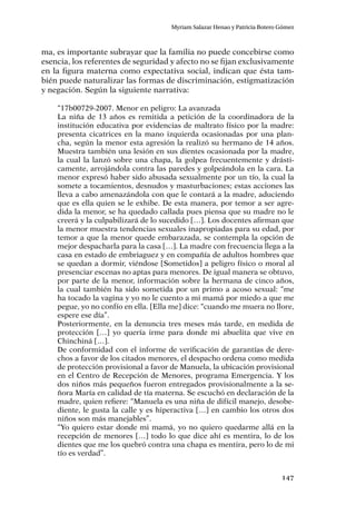 147
Myriam Salazar Henao y Patricia Botero Gómez
ma, es importante subrayar que la familia no puede concebirse como
esencia, los referentes de seguridad y afecto no se fijan exclusivamente
en la figura materna como expectativa social, indican que ésta tam-
bién puede naturalizar las formas de discriminación, estigmatización
y negación. Según la siguiente narrativa:
“17b00729-2007. Menor en peligro: La avanzada
La niña de 13 años es remitida a petición de la coordinadora de la
institución educativa por evidencias de maltrato físico por la madre:
presenta cicatrices en la mano izquierda ocasionadas por una plan-
cha, según la menor esta agresión la realizó su hermano de 14 años.
Muestra también una lesión en sus dientes ocasionada por la madre,
la cual la lanzó sobre una chapa, la golpea frecuentemente y drásti-
camente, arrojándola contra las paredes y golpeándola en la cara. La
menor expresó haber sido abusada sexualmente por un tío, la cual la
somete a tocamientos, desnudos y masturbaciones; estas acciones las
lleva a cabo amenazándola con que le contará a la madre, aduciendo
que es ella quien se le exhibe. De esta manera, por temor a ser agre-
dida la menor, se ha quedado callada pues piensa que su madre no le
creerá y la culpabilizará de lo sucedido […]. Los docentes afirman que
la menor muestra tendencias sexuales inapropiadas para su edad, por
temor a que la menor quede embarazada, se contempla la opción de
mejor despacharla para la casa […]. La madre con frecuencia llega a la
casa en estado de embriaguez y en compañía de adultos hombres que
se quedan a dormir, viéndose [Sometidos] a peligro físico o moral al
presenciar escenas no aptas para menores. De igual manera se obtuvo,
por parte de la menor, información sobre la hermana de cinco años,
la cual también ha sido sometida por un primo a acoso sexual: “me
ha tocado la vagina y yo no le cuento a mi mamá por miedo a que me
pegue, yo no confío en ella. [Ella me] dice: “cuando me muera no llore,
espere ese día”.
Posteriormente, en la denuncia tres meses más tarde, en medida de
protección […] yo quería irme para donde mi abuelita que vive en
Chinchiná […].
De conformidad con el informe de verificación de garantías de dere-
chos a favor de los citados menores, el despacho ordena como medida
de protección provisional a favor de Manuela, la ubicación provisional
en el Centro de Recepción de Menores, programa Emergencia. Y los
dos niños más pequeños fueron entregados provisionalmente a la se-
ñora María en calidad de tía materna. Se escuchó en declaración de la
madre, quien refiere: “Manuela es una niña de difícil manejo, desobe-
diente, le gusta la calle y es hiperactiva […] en cambio los otros dos
niños son más manejables”.
“Yo quiero estar donde mi mamá, yo no quiero quedarme allá en la
recepción de menores […] todo lo que dice ahí es mentira, lo de los
dientes que me los quebró contra una chapa es mentira, pero lo de mi
tío es verdad”.
 