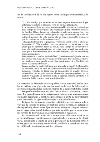 Pensar la infancia desde América Latina
148
En la declaración de la Tía, quien tenía un hogar comunitario, afir-
maba:
“[…] ella me dijo que los niños se los iban a quitar, Cuando me di por
enterada, ya estaba el proceso, yo ya no sé más al respecto.
A mí me parece [que su comportamiento es] lo normal de la mamá, yo
hace tiempo no vivo con ella. Ella trabaja en un bar y también en casas
de familia. Ella es la que ha trabajado en todo para sostenerlos… no
tienen ayuda sino de su madre, pues su papá está muerto. Que ella los
cuide: sí, porque ella es la mamá, ella es muy responsable porque, lo
que ha podido, les ha dado lo necesario”.
El juzgado de familia le pregunta: “¿conocía usted sobre el abuso de
las menores?” “No lo sabía… me entero ahora en este despacho que
dicen que mi hermano abusó de ella. Él hace tiempo no vive con noso-
tros, ella es demasiado rebelde, perezosa y muy mentirosa, no le gus-
taba que le dieran órdenes, se le volaba a la mamá. Ella ha tenido muy
malas compañías”.
Testimonio de la madre, junio de 2007: “ya no estoy trabajando, motivo
por el cual me puedo hacer cargo de mis hijos día y noche, compro-
metiéndome a estar pendiente de ellos, tratándolos bien. También mis
niños están muy aburridos”.
En noviembre, la madre informa que Manuela se evadió de Recepción
de menores, hace un mes ha continuado con problemas de compor-
tamiento, rebeldía, no desea estar en la casa sino en la calle, dice en-
tre comillas que se quiere matar, el otro día intentó agredirse con un
cuchillo y cuando su hermano la iba a detener, intentó agredirlo a él
también. Así la remiten para hospitalización.
La narrativa de Manuela revela aquellos “casos perdidos” en los cua-
les se evidencia negligencia institucional, en la cual la defensa de la
responsabilidad jurídica está por encima de la responsabilidad social.
Los profesionales responsables, llevan a cabo todo cuanto la nor-
ma y los procedimientos les exigen para brindar una adecuada aten-
ción a las denuncias y conflictos presentados a costa de la protección
y del desarrollo de oportunidades que la niña debía tener.
De igual forma, en esta narrativa polifónica, es importante subra-
yar que la familia no puede concebirse como esencia, los referentes
de seguridad y afecto no se fijan exclusivamente en la figura materna
como expectativa social, indican que ésta también puede naturalizar
las formas de discriminación, estigmatización y negación.
La instrumentalización de la niñez tiene diferentes matices de
presentación que mantienen una regularidad en la manera de objeti-
varla, controlarla y usarla en con la pretensión de beneficiar niños y
niñas, pero en ocasiones, su resultado, conlleva a beneficiar a otros,
invisibilizado las situaciones de los mismos.
 