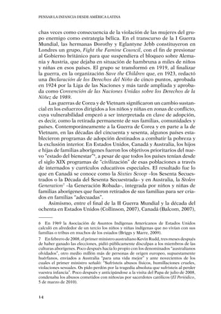 Pensar la infancia desde América Latina
14
chas veces como consecuencia de la violación de las mujeres del gru-
po enemigo como estrategia bélica. En el transcurso de la I Guerra
Mundial, las hermanas Dorothy y Eglantyne Jebb constituyeron en
Londres un grupo, Fight the Famine Council, con el fin de presionar
al Gobierno británico para que suspendiera el bloqueo sobre Alema-
nia y Austria, que dejaba en situación de hambruna a miles de niños
y niñas en esos países. El grupo se transformó en 1919, al finalizar
la guerra, en la organización Save the Children que, en 1923, redactó
una Declaración de los Derechos del Niño de cinco puntos, aprobada
en 1924 por la Liga de las Naciones y más tarde ampliada y aproba-
da como Convención de las Naciones Unidas sobre los Derechos de la
Niñez de 1989.
Las guerras de Corea y de Vietnam significaron un cambio sustan-
cial en los esfuerzos dirigidos a los niños y niñas en zonas de conflicto,
cuya vulnerabilidad empezó a ser interpretada en clave de adopción,
es decir, como la retirada permanente de sus familias, comunidades y
países. Contemporáneamente a la Guerra de Corea y en parte a la de
Vietnam, en las décadas del cincuenta y sesenta, algunos países esta-
blecieron programas de adopción destinados a combatir la pobreza y
la exclusión interior. En Estados Unidos, Canadá y Australia, los hijos
e hijas de familias aborígenes fueron los objetivos prioritarios del nue-
vo “estado del bienestar”6
, a pesar de que todos los países tenían desde
el siglo XIX programas de “civilización” de esas poblaciones a través
de internados y currículos educativos especiales. El resultado fue lo
que en Canadá se conoce como la Sixties Scoop –los Sesenta Secues-
trados o la Década del Sesenta Secuestrada– y en Australia, la Stolen
Generation7
–la Generación Robada–, integrada por niños y niñas de
familias aborígenes que fueron retirados de sus familias para ser cria-
dos en familias “adecuadas”.
Asimismo, entre el final de la II Guerra Mundial y la década del
ochenta en Estados Unidos (Collinson, 2007), Canadá (Balcom, 2007),
6	 En 1969 la Asociación de Asuntos Indígenas Americanos de Estados Unidos
calculó en alrededor de un tercio los niños y niñas indígenas que no vivían con sus
familias o tribus en muchos de los estados (Briggs y Marre, 2009).
7	 En febrero de 2008, el primer ministro australiano Kevin Rudd, tres meses después
de haber ganado las elecciones, pidió públicamente disculpas a los miembros de las
culturas aborígenes. Poco después hacía lo propio con los denominados “australianos
olvidados”, otro medio millón más de personas de origen europeo, supuestamente
huérfanos, enviados a Australia “para una vida mejor” y ante novecientos de los
cuales el primer ministro señaló: “Sufristeis abusos físicos, humillaciones crueles,
violaciones sexuales. Os pido perdón por la tragedia absoluta que sufristeis al perder
vuestra infancia”. Poco después y anticipándose a la visita del Papa de julio de 2008,
condenaba los abusos cometidos con niños/as por sacerdotes católicos (El Periódico,
5 de marzo de 2010).
 