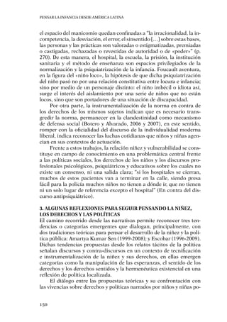 Pensar la infancia desde América Latina
150
el espacio del manicomio quedan confinadas a “la irracionalidad, la in-
competencia, la desviación, el error, el sinsentido […] sobre estas bases,
las personas y las prácticas son valoradas o estigmatizadas, premiadas
o castigadas, rechazadas o revestidas de autoridad o de «poder»” (p.
270). De esta manera, el hospital, la escuela, la prisión, la institución
sanitaria y el método de enseñanza son espacios privilegiados de la
normalización y la psiquiatrización de la infancia. Foucault aventura,
en la figura del «niño loco», la hipótesis de que dicha psiquiatrización
del niño pasó no por una relación constitutiva entre locura e infancia;
sino por medio de un personaje distinto: el niño imbécil o idiota así,
surge el interés del aislamiento por una serie de niños que no están
locos, sino que son portadores de una situación de discapacidad.
Por otra parte, la instrumentalización de la norma en contra de
los derechos de los mismos sujetos indican que es necesario trans-
gredir la norma, permanecer en la clandestinidad como mecanismo
de defensa social (Botero y Alvarado, 2006 y 2007), en este sentido,
romper con la oficialidad del discurso de la individualidad moderna
liberal, indica reconocer las luchas cotidianas que niños y niñas agen-
cian en sus contextos de actuación.
Frente a estos trabajos, la relación niñez y vulnerabilidad se cons-
tituye en campo de conocimiento en una problemática central frente
a las políticas sociales, los derechos de los niños y los discursos pro-
fesionales psicológicos, psiquiátricos y educativos sobre los cuales no
existe un consenso, ni una salida clara; “si los hospitales se cierran,
muchos de estos pacientes van a terminar en la calle, siendo presa
fácil para la policía muchos niños no tienen a dónde ir, que no tienen
ni un solo lugar de referencia excepto el hospital” (En contra del dis-
curso antipsiquiátrico).
3. Algunas reflexiones para seguir pensando la niñez,
los derechos y las políticas
El camino recorrido desde las narrativas permite reconocer tres ten-
dencias o categorías emergentes que dialogan, principalmente, con
dos tradiciones teóricas para pensar el desarrollo de la niñez y la polí-
tica pública: Amartya Kumar Sen (1999-2008); y Escobar (1996-2009).
Dichas tendencias propuestas desde los relatos tácitos de la política
señalan discursos y contra-discursos en un contexto de tecnificación
e instrumentalización de la niñez y sus derechos, en ellas emergen
categorías como la manipulación de las esperanzas, el sentido de los
derechos y los derechos sentidos y la hermenéutica existencial en una
reflexión de política localizada.
El diálogo entre las propuestas teóricas y su confrontación con
las vivencias sobre derechos y políticas narrados por niños y niñas po-
 