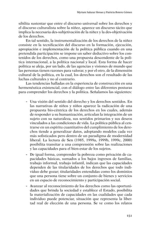 151
Myriam Salazar Henao y Patricia Botero Gómez
sibilita sustentar que entre el discurso universal sobre los derechos y
el discurso culturalista sobre la niñez, aparece un discurso tácito que
implica la necesaria des-subjetivación de la niñez y la des-objetivación
de los derechos.
En tal sentido, la instrumentalización de los derechos de la niñez
consiste en la tecnificación del discurso en la formación, ejecución,
apropiación e implementación de la política pública cuando en una
pretendida participación se impone un saber deductivo sobre los con-
tenidos de los derechos, como una propuesta descendente de la polí-
tica internacional, a la política nacional y local. Esta forma de hacer
política se aleja, por un lado, de las agencias y visiones de mundo que
las personas tienen razones para valorar, y por el otro, de la dimensión
cultural de la política, en la cual, los derechos son el resultado de las
luchas culturales y no al contrario.
Las tendencias halladas en la experiencia de construcción en una
hermenéutica existencial, con el diálogo entre las diferentes posturas
para comprender los derechos y la política. Señalamos las siguientes:
-- Una visión del sentido del derecho y los derechos sentidos. En
las narrativas de niños y niños aparece la radicación de una
propuesta bio-céntrica de los derechos en los cuales, además
de responder a su humanización, articulan la integración de un
sujeto con su naturaleza, sus sentidos primarios y sus deseos
vinculados a las condiciones de vida. La política pública al cen-
trarse en un espíritu cuantitativo del cumplimiento de los dere-
chos tiende a generalizar datos, adoptando modelos cada vez
más sofisticados pero dentro de un paradigma de modernidad
liberal. La lectura de Sen (1985, 1999a, 1999b, 1999c, 2000)
posibilita transitar a una comprensión sobre las realizaciones
y las capacidades para el bien-estar de los sujetos.
-- De igual forma, comprender la pobreza como privación de ca-
pacidades básicas, sumados a los bajos ingresos de familias,
trabajo informal, trabajo infantil, indican que las capacidades
dependen de las titularidades de los derechos que todo indi-
viduo debe gozar; titularidades entendidas como los dominios
que una persona tiene sobre un conjunto de bienes y servicios
en un espacio de reconocimiento y participación social.
-- Avanzar al reconocimiento de los derechos como las oportuni-
dades que brinda la sociedad y establece el Estado, posibilita
la materialización de capacidades en las cualidades que cada
individuo puede potenciar, situación que representa la liber-
tad real de elección de una persona. Se ve como los relatos
 