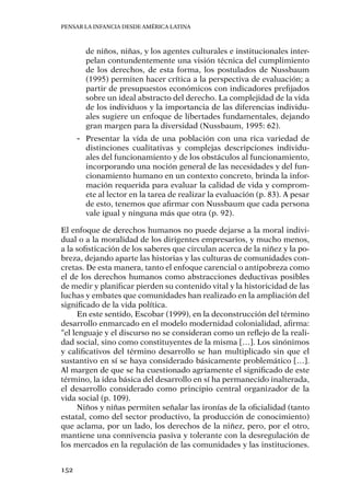 Pensar la infancia desde América Latina
152
de niños, niñas, y los agentes culturales e institucionales inter-
pelan contundentemente una visión técnica del cumplimiento
de los derechos, de esta forma, los postulados de Nussbaum
(1995) permiten hacer crítica a la perspectiva de evaluación; a
partir de presupuestos económicos con indicadores prefijados
sobre un ideal abstracto del derecho. La complejidad de la vida
de los individuos y la importancia de las diferencias individu-
ales sugiere un enfoque de libertades fundamentales, dejando
gran margen para la diversidad (Nussbaum, 1995: 62).
-- Presentar la vida de una población con una rica variedad de
distinciones cualitativas y complejas descripciones individu-
ales del funcionamiento y de los obstáculos al funcionamiento,
incorporando una noción general de las necesidades y del fun-
cionamiento humano en un contexto concreto, brinda la infor-
mación requerida para evaluar la calidad de vida y comprom-
ete al lector en la tarea de realizar la evaluación (p. 83). A pesar
de esto, tenemos que afirmar con Nussbaum que cada persona
vale igual y ninguna más que otra (p. 92).
El enfoque de derechos humanos no puede dejarse a la moral indivi-
dual o a la moralidad de los dirigentes empresarios, y mucho menos,
a la sofisticación de los saberes que circulan acerca de la niñez y la po-
breza, dejando aparte las historias y las culturas de comunidades con-
cretas. De esta manera, tanto el enfoque carencial o antipobreza como
el de los derechos humanos como abstracciones deductivas posibles
de medir y planificar pierden su contenido vital y la historicidad de las
luchas y embates que comunidades han realizado en la ampliación del
significado de la vida política.
En este sentido, Escobar (1999), en la deconstrucción del término
desarrollo enmarcado en el modelo modernidad colonialidad, afirma:
“el lenguaje y el discurso no se consideran como un reflejo de la reali-
dad social, sino como constituyentes de la misma […]. Los sinónimos
y calificativos del término desarrollo se han multiplicado sin que el
sustantivo en sí se haya considerado básicamente problemático […].
Al margen de que se ha cuestionado agriamente el significado de este
término, la idea básica del desarrollo en sí ha permanecido inalterada,
el desarrollo considerado como principio central organizador de la
vida social (p. 109).
Niños y niñas permiten señalar las ironías de la oficialidad (tanto
estatal, como del sector productivo, la producción de conocimiento)
que aclama, por un lado, los derechos de la niñez, pero, por el otro,
mantiene una connivencia pasiva y tolerante con la desregulación de
los mercados en la regulación de las comunidades y las instituciones.
 