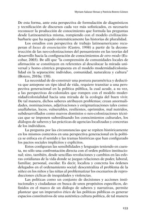153
Myriam Salazar Henao y Patricia Botero Gómez
De esta forma, ante esta perspectiva de formulación de diagnósticos
y tecnificación de discursos cada vez más sofisticados, es necesario
reconocer la producción de conocimiento que formula las preguntas
desde Latinoamérica misma, rompiendo con el modelo civilización-
barbarie que ha negado sistemáticamente las historias de pluralidad.
Los estudios con perspectiva de trabajo latinoamericano recu-
peran el locus de enunciación (Castro, 1998) a partir de la decons-
trucción de las neo-colonizaciones del pensamiento en las teorías del
desarrollo hacia la conﬁguración de conocimientos de otro modo (Es-
cobar, 2003). De allí que “la comprensión de comunidades locales de
aﬁrmación se constituyen en referentes al descolocar la mirada uni-
versal y homo céntrica propuesta en el modelo modernidad/colonia-
lidad en la separación: individuo, comunidad, naturaleza y cultura”
(Botero, 2010a: 150).
La necesidad de de-construir una postura paramétrica y deducti-
va que antepone un tipo ideal de vida, requiere transitar a una pers-
pectiva generacional en la política pública, la cual acude, a su vez,
a las perspectivas de-coloniales que rompen con el modelo moder-
nidad/colonialidad hacia una mirada de la ecología del buen vivir.
De tal manera, dichos saberes atribuyen problemas; crean anormali-
dades, nominaciones, adjetivaciones y estigmatizaciones tales como:
analfabetas, locos, vulnerables, resilientes, oprimidos, mal nutridos,
subdesarrollados como nuevos dominios o neo-colonizaciones técni-
cas que se imponen subordinando los conocimientos culturales, los
diálogos de saberes y las prácticas de agencias localizadas y concretas
de los individuos.
La pregunta por las circunstancias que se repiten históricamente
en los mismos contextos en una perspectiva generacional en la políti-
ca se enfoca en el sentido y las tramas históricas que han configurado
los pactos sociales implícitos y explícitos.
Estos configuran las sensibilidades y lenguajes teniendo en cuen-
ta, no sólo una confrontación directa con el orden político institucio-
nal; sino, también, desde sencillas revoluciones y cambios en las esfe-
ras cotidianas de la vida donde se juegan relaciones de poder, laboral,
familiar, personal, escolar. Es decir, localiza y concreta los órdenes
delegados en el ordenamiento social: descentraliza el problema de la
niñez en los niños y las niñas al problematizar los escenarios de repro-
ducciones cíclicas de inequidades y violencias.
Las políticas como un conjunto de decisiones y acciones insti-
tucionales y ciudadanas en busca de unos propósitos específicos, de-
finidos en el marco de un diálogo de saberes y narrativas, permite
plantear que un imperativo ético de las políticas públicas es generar
espacios constitutivos de una auténtica cultura política, de tal manera
 