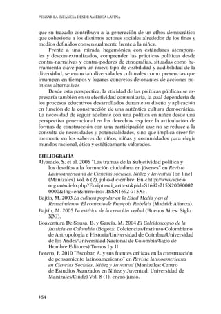 Pensar la infancia desde América Latina
154
que su trazado contribuya a la generación de un ethos democrático
que cohesione a los distintos actores sociales alrededor de los fines y
medios definidos consensualmente frente a la niñez.
Frente a una mirada hegemónica con estándares atempora-
les y descontextualizados, comprender las prácticas políticas desde
contra-narrativas y contra-poderes de etnografías, situadas como he-
rramienta clave para un nuevo tipo de visibilidad y audibilidad de la
diversidad, se enuncian diversidades culturales como presencias que
irrumpen en tiempos y lugares concretos detonantes de acciones po-
líticas alternativas
Desde esta perspectiva, la eticidad de las políticas públicas se ex-
presaría también en su efectividad comunitaria, la cual dependería de
los procesos educativos desarrollados durante su diseño y aplicación
en función de la construcción de una auténtica cultura democrática.
La necesidad de seguir adelante con una política en niñez desde una
perspectiva generacional en los derechos requiere la articulación de
formas de construcción con una participación que no se reduce a la
consulta de necesidades y potencialidades, sino que implica creer fir-
memente en los saberes de niños, niñas y comunidades para elegir
mundos racional, ética y estéticamente valorados.
Bibliografía
Alvarado, S. et al. 2006 “Las tramas de la Subjetividad política y
los desafíos a la formación ciudadana en jóvenes” en Revista
Latinoamericana de Ciencias sociales, Niñez y Juventud [on line]
(Manizales) Vol. 6 (2), julio-diciembre. En <http://wwwscielo.
org.co/scielo.php?Ecript=sci_arttext&pid=S1692-715X20080002
0000&Ing=en&nrm=iso>.ISSN1692-715X>.
Bajtín, M. 2003 La cultura popular en la Edad Media y en el
Renacimiento. El contexto de François Rabelais (Madrid: Alianza).
Bajtín, M. 2005 La estética de la creación verbal (Buenos Aires: Siglo
XXI).
Boaventura De Sousa, B. y García, M. 2004 El Caleidoscopio de la
Justicia en Colombia (Bogotá: Colciencias/Instituto Colombiano
de Antropología e Historia/Universidad de Coímbra/Universidad
de los Andes/Universidad Nacional de Colombia/Siglo de
Hombre Editores) Tomos I y II.
Botero, P. 2010 “Escobar, A. y sus fuentes críticas en la construcción
de pensamiento latinoamericano” en Revista latinoamericana
en Ciencias Sociales, Niñez y Juventud (Manizales: Centro
de Estudios Avanzados en Niñez y Juventud, Universidad de
Manizales/Cinde) Vol. 8 (1), enero-junio.
 