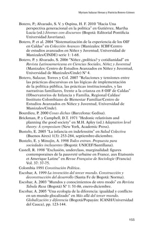 155
Myriam Salazar Henao y Patricia Botero Gómez
Botero, P.; Alvarado, S. V. y Ospina, H. F. 2010 “Hacia Una
perspectiva generacional en la política” en Gutiérrez, Martha
Lucía (ed.) Jóvenes con discursos (Bogotá: Editorial Pontificia
Universidad Javeriana).
Botero, P. et al. 2004 “Sistematización de la experiencia de los OIF
en Caldas” en Colección Avances (Manizales: ICBF/Centro
de estudios avanzados en Niñez y Juventud, Universidad de
Manizales/CINDE) serie 1: 1-68.
Botero, P. y Alvarado, S. 2006 “Niñez ¿política? y cotidianidad” en
Revista Latinoamericana en Ciencias Sociales, Niñez y Juventud
(Manizales: Centro de Estudios Avanzados en Niñez y Juventud,
Universidad de Manizales/Cinde) Nº 4.
Botero, Salazar, Torres y Col. 2007 “Relaciones y tensiones entre
las prácticas discursivas en las lógicas de implementación
de la política pública, las prácticas institucionales, y las
narrativas familiares, frente a la crianza en 8 OIF de Caldas”
(Observatorios de Infancia y Familia, Regional Caldas/
Instituto Colombiano de Bienestar Familiar/Centro de
Estudios Avanzados en Niñez y Juventud, Universidad de
Manizales/Cinde).
Bourdieu, P. 2000 Cosas dichas (Barcelona: Gedisa).
Brickman, P. y Campbell, D.T. 1971 “Hedonic relativism and
planning the good society” en M.H. Apley (ed.) Adaptation level
theory: A symposium (New York, Academic Press).
Bustelo, E. 2005 “La infancia en indefensión” en Salud Colectiva
(Buenos Aires) 1(3): 253-284, septiembre-diciembre.
Bustelo, E. y Minujin, A. 1998 Todos entran. Propuesta para
sociedades incluyentes (Bogotá: UNICEF/Santillana).
Castell, R. 1998 “Exclusión, underclass, marginalidad: figures
contemporaines de la pauvreté urbaine en France, aux Etatsunis
et Amerique Latine” en Revue Française de Sociologie (Francia)
Vol. 37: 37-75.
Colombia 1991 Constitución Política.
Escobar, A. 1999 La invención del tercer mundo. Construcción y
deconstrucción del desarrollo (Santa Fe de Bogotá: Norma).
Escobar, A. 2003 “Mundos y conocimientos de otro modo” en Revista
Tabula Rasa (Bogotá) Nº 1: 51-86, enero-diciembre.
Escobar, A. 2005 “Una ecología de la diferencia: igualdad y conflicto
en un mundo glocalizado” en Más allá del tercer mundo.
Globalización y diferencia (Bogotá/Popayán: ICANH/Universidad
del Cauca), pp. 123-144.
 