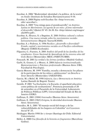 Pensar la infancia desde América Latina
156
Escobar, A. 2006 “Modernidad, identidad y la política  de la teoría”
en Anales (Instituto de Estudios Iberoamericanos) 9-10.
Escobar, A. 2008 Página web Escobar. En <http://www.unc.
edu/~aescobar/>.
Escobar, A. 2009 “Una minga para el postdesarrollo” en América
Latina en Movimiento. La agonía de un mito: ¿Cómo reformular
el desarrollo? (Quito) Nº 45: 26-30. En <http://alainet.org/images/
alai445w.pdf>.
Escobar, A.; Álvarez, S. y Dagnino, E. 2001 Política cultural y cultura
política. Una nueva mirada sobre los movimientos sociales
latinoamericanos (Bogotá: Taurus/ICANH).
Escobar, A. y Pedrosa, A. 1996 Pacífico: ¿desarrollo o diversidad?
Estado, capital y movimientos sociales en el Pacífico colombiano
(Bogotá: CEREC/Ecofondo).
Filgueira, C.; Fuentes, A. 2001 Análisis del perfil de las familias de los
estudiantes. Censo Nacional de Aprendizaje de los terceros años del
Ciclo Básico (Montevideo: MES y FOD/UTU/BID).
Foucault, M. 2001 La verdad y las formas jurídicas (Madrid: Gedisa).
Garbi, S.; Grasso, C. y Moure, A. 2004 Infancia institucionalizada:
Representaciones y Prácticas profesionales (Buenos Aires: UBA,
Facultad de Psicología).
García Moreno, M. 1999 “Familia, escuela y democracia: los pilares
de la participación de los niños y adolescentes” en Derecho a
Tener Derecho (Montevideo: UNICEF/IIN).
García, M. y Belof, M. 1998 Infancia, Ley y Democracia en América
Latina (Santafé de Bogotá: Temis).
Gentile, P. 2001 “La Exclusión y la Escuela: el apartheid educativo
como política de ocultamiento”, Ponencia presentada el 20
de setiembre en el Paraninfo de la Universidad, Laboratorio
de Políticas Públicas (LPP), Universidad del Estado de Río de
Janeiro (UERJ).
Goffman, E. 2001 (1984) Internados (Buenos Aires: Amorrortu).
Goffman, E. 2003 (1963) Estigma, la identidad deteriorada (Buenos
Aires: Amorrortu).
González, M. L. 2001 “El manejo social del riesgo y de las
vulnerabilidades de los hogares en Colombia” en Coyuntura
Social Nº 25.
Heidegger, Martin 1998 Ser y tiempo (Santiago de Chile: Editorial
Universitaria).
Heller, A. 2000 Una filosofía de la historia en fragmentos (Barcelona:
Gedisa).
 