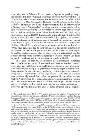 Prólogo
15
Australia, Nueva Zelanda, Reino Unido y España, se produjo lo que
en Estados Unidos8
y Canadá se conoce como la Baby Scoop Era –la
Era de los Bebés Secuestrados–, en Australia como la Other Stolen
Generation –la Otra Generación Robada– y en España como los Bebés
Robados, integradas por hijos e hijas recién nacidos de mujeres solas
o “inadecuadas” “entregados” en adopciones amparadas en la defini-
ción y caracterización de sus nacimientos como ilegítimos a causa
de los déficits –sociales, económicos, familiares y/o psicológicos– de
sus madres. Mandell (2007) ha señalado que, en la mayor parte de los
casos, la adopción era presentada como la única opción, con escaso o
ningún esfuerzo destinado a ayudar a las madres a mantener y criar
a sus hijos e hijas o a evitar los embarazos no deseados. En Estados
Unidos, el final de esta “era” comenzó con el caso Roe vs Wade9
en
1970, cuyo resultado fue la despenalización del aborto con base en
la decisión de la Corte Suprema de Justicia de enero de 1973, según
la cual las mujeres, amparadas en el derecho a la privacidad, pueden
decidir abortar hasta el momento en que el feto sea “viable”, es decir,
capaz de vida fuera del útero materno sin ayuda artificial.
En el caso de España, los procesos de “apropiación” similares
(Duva, 2008; Marre, 2009) a los ocurridos en Estados Unidos, Canadá,
Australia, Nueva Zelanda y Reino Unido continúan sin nombre, estu-
dios ni disculpas, aunque las personas afectadas –especialmente fami-
lias y madres de nacimiento, y hombres y mujeres dados en adopción
irregular y/o ilegalmente– se han organizado desde 2010 en diversas
asociaciones, algunas de las cuales han presentado una demanda co-
lectiva. A diferencia de lo sucedido en lugares como Australia –donde
el primer ministro Kevin Rudd inició en 2008 un periodo de recono-
cimiento público de los perjuicios causados a diversos colectivos de
personas apropiadas y de las que se había abusado en la infancia,
8	 Se calcula que entre 1940 y 1970 cuatro millones de mujeres “entregaron” en
adopción sus hijos recién nacidos en Estados Unidos, dos millones de ellas durante
la década del sesenta por lo que las adopciones se incrementaron de 33.800 en 1951
a 89.200 en 1970, para bajar a 47.700 en 1975 luego de la despenalización del aborto.
Ver: <http://en.wikipedia.org/wiki/Baby_scoop_era> acceso 22 de junio de 2013.
9	 Jane Roe fue el nombre y apellido asignado a Norma McCorvey, quien en
1970, representada por Linda Coffee y Sarah Weddington, presentó ante el fiscal
del distrito de Dallas, Henry Wade, una demanda que sostenía que dado que su
embarazo había sido producto de una violación, solicitaba abortar. Luego de varias
apelaciones, el caso llegó en 1973 –cuando la hija de la demandante ya había nacido
y había sido dada en adopción– a la Corte Suprema de Justicia quien decidió que
la mujer, amparada en el derecho a la privacidad –derecho fundamental bajo la
protección de la Constitución de Estados Unidos–, podía decidir si continuaba o no
con el embarazo, decisión que incidió en la posterior legislación sobre el aborto en
Estados Unidos.
 