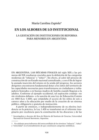 159
María Carolina Zapiola*
En los albores de lo institucional
La gestación de instituciones de reforma
para menores en Argentina
En Argentina, las décadas finales del siglo XIX y las pri-
meras del XX resultaron cruciales para la definición de las categorías
modernas de “infancia” y “niñez”1
. En efecto, al calor del proceso de
construcción de un Estado nacional centralizado, y con el fin de lograr
la ansiada inserción del mismo en la senda del progreso, los sectores
dirigentes encontraron fundamental dotar a los niños del territorio de
las capacidades necesarias para transformarse en ciudadanos y traba-
jadores honrados o en buenas madres de familia cuando llegaran a la
adultez. Conforme al ejemplo occidental, tal aspiración condujo –no
sin virulentos debates– a la sanción de una Ley de Educación Común
en 1884 (Ley 1.420), que estipulaba el acceso de los niños de seis a
catorce años a la educación por medio de la creación de un sistema
público, obligatorio y gratuito de instrucción.
A partir de entonces, e independientemente de su efectiva inci-
dencia en la práctica, la Ley 1.420 se transformó en el referente ima-
ginario por excelencia para la constitución de los discursos y de las
1	 En adelante prescindiremos del entrecomillado de los términos “infancia”, “niñez”
y “minoridad” en el entendimiento de que constituyen categorías simbólicas.
*	 Investigadora y docente del Área de Historia del Instituto de Ciencias, Universidad
Nacional de General Sarmiento, Argentina.
 