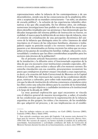 Pensar la infancia desde América Latina
160
representaciones sobre la infancia de los contemporáneos y de sus
descendientes, siendo una de las consecuencias de la amplísima difu-
sión y aceptación de su mandato estructurante –“un niño, un alumno
de escuela pública”–, la oclusión de las experiencias infantiles alter-
nativas a las que ella auspiciaba. En los últimos años, sin embargo,
numerosas investigaciones han podido ver más allá de los enceguece-
dores destellos irradiados por sus promesas y han demostrado que las
décadas inaugurales del sistema público de instrucción no fueron, en
realidad, el marco para la definición de un único tipo de infancia, sino
el contexto de cristalización de una percepción dicotómica del uni-
verso de la infancia que distinguía entre los niños (menores de edad
inscriptos en el marco de las relaciones familiares, alumnos o traba-
jadores según su posición social) y los menores (término con el que
pasaron a ser denominados en forma creciente los niños que no enca-
jaban en las pautas de socialización familiar, trabajo, educación, ocio,
sexualidad y conducta que las élites consideraban aceptables para los
sectores más jóvenes de la población)2
.
En el presente artículo buscaremos analizar el momento inicial
de la instalación y la difusión entre el funcionariado argentino de la
idea de que era necesario crear instituciones estatales especiales, dife-
rentes a la escuela, para recluir y educar allí a los menores varones. En
estrecha vinculación con esa cuestión, procuraremos reconstruir los
pasos que condujeron al primer ensayo vinculado a esas expectativas,
es decir, a la creación del Asilo Correccional de Menores en la Capital
Federal en 1898. Nos interesará dar cuenta de las condiciones ideoló-
gicas, teóricas y culturales, pero sobre todo materiales, que permitie-
ron que la idea de institución de reforma comenzara a instalarse entre
las élites como una solución idónea para la cuestión de la minoridad,
y entender con qué objetivos y cualidades invistieron a lo institucional
a lo largo de la década de 18903
.
La muy puntual exploración que aquí encaramos se vincula
con el objetivo general de nuestra investigación, a saber, el estudio
de las condiciones que permitieron la segmentación de la infancia
argentina en dos grupos, los niños y los menores, de las modalida-
des que adquirió tal proceso, y de sus implicancias en el estable-
2	 Para los trabajos señeros en esta temática, ver Carli (2002), Carreras (2005),
Ciafardo (1990) y Ríos y Talak (1999).
3	 Este artículo constituye una parte del Capítulo 3 de nuestra tesis doctoral Un
lugar para los menores. Patronato estatal e instituciones de corrección, Buenos Aires,
1890-1930. Por razones de espacio, no hemos incluido el análisis de la población,
autoridades, funcionamiento y actividades cotidianas del Asilo de Corrección de
Menores Varones durante los años de su funcionamiento, es decir, entre 1898 y 1905.
 