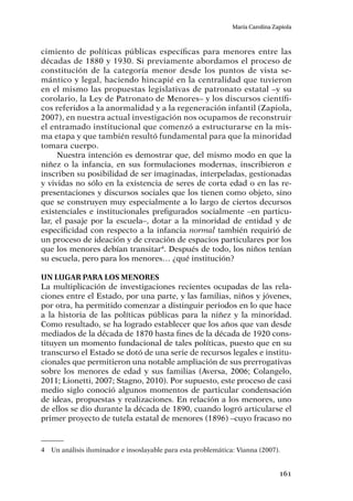 161
María Carolina Zapiola
cimiento de políticas públicas específicas para menores entre las
décadas de 1880 y 1930. Si previamente abordamos el proceso de
constitución de la categoría menor desde los puntos de vista se-
mántico y legal, haciendo hincapié en la centralidad que tuvieron
en el mismo las propuestas legislativas de patronato estatal –y su
corolario, la Ley de Patronato de Menores– y los discursos científi-
cos referidos a la anormalidad y a la regeneración infantil (Zapiola,
2007), en nuestra actual investigación nos ocupamos de reconstruir
el entramado institucional que comenzó a estructurarse en la mis-
ma etapa y que también resultó fundamental para que la minoridad
tomara cuerpo.
Nuestra intención es demostrar que, del mismo modo en que la
niñez o la infancia, en sus formulaciones modernas, inscribieron e
inscriben su posibilidad de ser imaginadas, interpeladas, gestionadas
y vividas no sólo en la existencia de seres de corta edad o en las re-
presentaciones y discursos sociales que los tienen como objeto, sino
que se construyen muy especialmente a lo largo de ciertos decursos
existenciales e institucionales prefigurados socialmente –en particu-
lar, el pasaje por la escuela–, dotar a la minoridad de entidad y de
especificidad con respecto a la infancia normal también requirió de
un proceso de ideación y de creación de espacios particulares por los
que los menores debían transitar4
. Después de todo, los niños tenían
su escuela, pero para los menores… ¿qué institución?
Un lugar para los menores
La multiplicación de investigaciones recientes ocupadas de las rela-
ciones entre el Estado, por una parte, y las familias, niños y jóvenes,
por otra, ha permitido comenzar a distinguir periodos en lo que hace
a la historia de las políticas públicas para la niñez y la minoridad.
Como resultado, se ha logrado establecer que los años que van desde
mediados de la década de 1870 hasta fines de la década de 1920 cons-
tituyen un momento fundacional de tales políticas, puesto que en su
transcurso el Estado se dotó de una serie de recursos legales e institu-
cionales que permitieron una notable ampliación de sus prerrogativas
sobre los menores de edad y sus familias (Aversa, 2006; Colangelo,
2011; Lionetti, 2007; Stagno, 2010). Por supuesto, este proceso de casi
medio siglo conoció algunos momentos de particular condensación
de ideas, propuestas y realizaciones. En relación a los menores, uno
de ellos se dio durante la década de 1890, cuando logró articularse el
primer proyecto de tutela estatal de menores (1896) –cuyo fracaso no
4	 Un análisis iluminador e insoslayable para esta problemática: Vianna (2007).
 