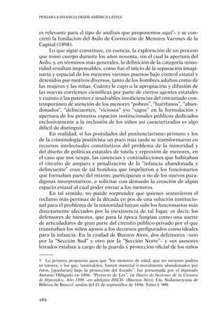 Pensar la infancia desde América Latina
162
es relevante para el tipo de análisis que proponemos aquí5
– y se con-
cretó la fundación del Asilo de Corrección de Menores Varones de la
Capital (1898).
Lo que sigue constituye, en esencia, la exploración de un proceso
que tomó cuerpo durante los años noventa, sin el cual la apertura del
Asilo, y, en términos más generales, la definición de la categoría mino-
ridad resultan impensables, como fue el inicio de la separación imagi-
naria y espacial de los menores varones puestos bajo control estatal y
detenidos por motivos diversos, tanto de los hombres adultos como de
las mujeres y las niñas. Cuánto le cupo a la apropiación y difusión de
las nuevas corrientes científicas por parte de ciertos agentes estatales
y cuánto a las patentes e insalvables insuficiencias del entramado con-
temporáneo de atención de los menores “pobres”, “huérfanos”, “aban-
donados”, “delincuentes, “viciosos” y/o “vagos” en la formulación y
apertura de los primeros espacios institucionales públicos dedicados
exclusivamente a la reclusión de los niños así caracterizados es algo
difícil de distinguir.
En realidad, si los postulados del penitenciarismo primero y los
de la criminología positivista un poco más tarde se transformaron en
recursos intelectuales constitutivos del problema de la minoridad y
del diseño de políticas estatales de tutela y represión de menores, en
el caso que nos ocupa, las carencias y contradicciones que habitaban
el circuito de amparo y penalización de la “infancia abandonada y
delincuente” eran de tal hondura que impelieron a los funcionarios
que formaban parte del mismo, participaran o no de los nuevos para-
digmas interpretativos, a solicitar con denuedo la creación de algún
espacio estatal al cual poder enviar a los menores.
En tal sentido, no puede sorprender que quienes sostuvieron el
reclamo más pertinaz de la década en pos de una solución institucio-
nal para el problema de la minoridad hayan sido los funcionarios más
directamente afectados por la inexistencia de tal lugar, es decir, los
defensores de menores, que para la época fungían como una suerte
de articuladores de gran parte del circuito público-privado por el que
transitaban los niños ajenos a los decursos prefigurados como ideales
para la infancia. En la ciudad de Buenos Aires, dos defensores –uno
por la “Sección Sud” y otro por la “Sección Norte”– y sus asesores
letrados estaban a cargo de la guarda y protección oficial de los niños
5	 La primera propuesta para que “los menores de edad, que no tuviesen padres
ni tutores, y los que, teniéndolos, fuesen material ó moralmente abandonados por
éstos, [quedaran] bajo la protección del Estado”, fue presentada por el diputado
Antonio Obligado en 1896. “Proyecto de Ley”, en Diario de Sesiones de la Cámara
de Diputados. Año 1896 –en adelante DSCD– (Buenos Aires: Cía. Sudamericana de
Billetes de Banco), sesión del 21 de septiembre de 1896, Tomo I: 900.
 