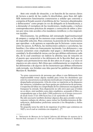 Pensar la infancia desde América Latina
164
Ante este estado de situación, y en función de las nuevas claves
de lectura a partir de las cuales lo descifraban, para fines del siglo
XIX numerosos funcionarios comenzaron a señalar que convenía y
competía al Estado asumir el problema de los “menores abandonados
y delincuentes” como propio en vez de delegarlo en la beneficencia, y
a demandar el reemplazo de las insuficientes, inadecuadas, e incluso
contraproducentes prácticas de amparo y corrección de niños y jóve-
nes por otras más acordes a los mandatos científicos y a los imperati-
vos sociales.
Efectivamente, los problemas del entramado legal-institucional
de amparo y castigo de los menores eran considerables y se los sabía
de imposible solución. Para comenzar, la posición de los funcionarios
que operaban –o de quienes se esperaba que lo hicieran– como nexos
entre los jueces, la Policía, las instituciones asilares o carcelarias, las
familias y los niños era francamente incómoda. Los defensores y sus
escasos asistentes eran empleados mal pagos y desbordados por la
cantidad y la diversidad de tareas con las que debían enfrentarse cada
día, de lo cual constituye un indicio la altísima tasa de rotación en
el puesto que caracterizó a los defensores de la Sección Sud, que en
ningún caso permanecieron más de dos años en el cargo, y a veces ni
siquiera un año entero. Del clima que cotidianamente se respiraba en
las defensorías y de algunos de los menesteres que debían enfrentarse
cada jornada, nos brindan una idea parcial las palabras del defensor
Mariano E. Saubidet:
“La gran concurrencia de personas que afluye á esta Defensoría hizo
imprescindible tomar alguna medida para evitar los desórdenes que
entre la concurrencia se producían motivado por el natural deseo de ser
despachados prontamente. A fin de evitar su repetición se ha dispuesto
dar números, evitándose que haya quejas por preferencias de personas,
ó sospechas de faltas no comprobadas de los ordenanzas encargados de
franquear la entrada. Esta disposición no sólo sirve para que el órden
no se altere, sinó también como dato estadístico, acusando el libro co-
rrespondiente que se han dado 2.900 audiencias en el tiempo transcurri-
do desde Junio 15 de 1896 hasta hoy [1 de septiembre de 1896].
Ha sido necesario también destinar algunos días para atender exclusi-
vamente trabajos de oficina y para visitar los Establecimientos de Be-
neficencia, dedicándose preferente atención á los Hospitales y Asilos
de Caridad.
No pequeña tarea ha sido la de organizar el archivo que comienza en
1825 y en el cual se continúa con empeño […]”8
.
8	 “Defensoría de Menores de la Capital. Informe del defensor de menores de la
Sección Sud, suscripto el 1 de enero de 1897 por el defensor Mariano E. Saubidet y
 