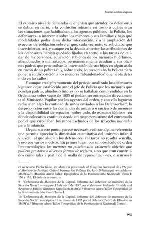 165
María Carolina Zapiola
El excesivo nivel de demandas que tenían que atender los defensores
se debía, en parte, a la confusión reinante en torno a cuáles eran
las situaciones que habilitaban a los agentes públicos –la Policía, los
defensores– a intervenir sobre los menores o sus familias y bajo qué
modalidades podía darse dicha intervención, y a la ampliación del
espectro de población sobre el que, cada vez más, se solicitaba que
intervinieran. Así, y aunque en la década anterior las atribuciones de
los defensores habían quedado fijadas en torno a las tareas de cui-
dar de las personas, educación y bienes de los menores huérfanos,
abandonados o maltratados, permanentemente acudían a sus ofici-
nas padres que procuraban la internación de sus hijos en algún asilo
en razón de su pobreza9
, y, sobre todo, se presentaba la Policía para
poner a su disposición a los menores “abandonados” que había dete-
nido en las calles.
Y aunque en algún momento del periodo analizado los defensores
lograron dejar establecido ante el jefe de Policía que los menores que
poseían padres, abuelos o tutores no se hallaban comprendidos en la
Ordenanza sobre vagos de 1885 ni podían ser entregados directamen-
te al Ministerio Pupilar por los agentes del orden, y con ello lograron
reducir en algo la cantidad de niños enviados a las Defensorías10
, la
desproporción entre las demandas de amparo o encierro de menores
y la disponibilidad de espacios –sobre todo, de espacios idóneos– en
donde colocarlos continuó siendo un rasgo persistente del entramado
por el que circulaban los niños excluidos de los trayectos normales
para la infancia.
Llegados a este punto, parece necesario realizar alguna referencia
que permita apreciar la dimensión cuantitativa del universo infantil
y juvenil al que aludían los defensores. Tal tarea no resulta sencilla,
y eso por varios motivos. En primer lugar, por un obstáculo de orden
fenomenológico: los menores no poseían una existencia objetiva que
pudiera prestarse a diversas formas de registro, sino que eran construi-
dos como tales a partir de la malla de representaciones, discursos y
el secretario Pablo Gallo, en Memoria presentada al Congreso Nacional de 1897 por
el Ministro de Justicia, Culto é Instrucción Pública Dr. Luis Beláustegui –en adelante
MMJCeIP– (Buenos Aires: Taller Tipográfico de la Penitenciaría Nacional) Tomo I:
109 y 110. El énfasis es nuestro.
9	 “Defensoría de Menores de la Capital. Informe del defensor de menores de la
Sección Norte”, suscripto el 5 de abril de 1897 por el defensor Pedro de Elizalde y el
Secretario Emilio Gimenez Zapiola en MMJCeIP (Buenos Aires: Taller Tipográfico de
la Penitenciaría Nacional) Tomo I.
10	“Defensoría de Menores de la Capital. Informe del defensor de menores de la
Sección Norte”, suscripto el 1 de marzo de 1895 por el Defensor Pedro de Elizalde en
MMJCeIP (Buenos Aires: Taller Tipográfico de la Penitenciaría Nacional) Tomo I.
 