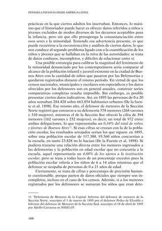 Pensar la infancia desde América Latina
166
prácticas en la que ciertos adultos los insertaban. Entonces, lo máxi-
mo que el historiador puede hacer es ofrecer datos referidos a niños y
jóvenes excluidos de modos diversos de los decursos aceptables para
la infancia, pero sin que ello presuponga la consustanciación entre
esos seres y la minoridad. Teniendo esa advertencia presente, es que
puede recurrirse a la reconstrucción y análisis de ciertos datos, lo que
nos conduce al segundo problema ligado con a la cuantificación de los
niños y jóvenes que se hallaban en la mira de las autoridades: se trata
de datos confusos, incompletos, y difíciles de relacionar entre sí.
Una posible estrategia para calibrar la magnitud del fenómeno de
la minoridad denunciado por los contemporáneos sería comparar al
alcance de la población infantil y juvenil existente en la ciudad de Bue-
nos Aires con la cantidad de niños que pasaron por las Defensorías y
quedaron registrados durante el mismo período. En virtud de que los
censos nacionales, municipales y escolares son esporádicos y los datos
ofrecidos por los defensores son en general anuales, construir series
comparativas completas resulta imposible. Sin embargo, es posible
presentar ciertos datos indicativos. Así, en 1895 las personas de 0 a 20
años sumaban 284.428 sobre 663.854 habitantes urbanos (De la fuen-
te et al, 1898). Ese mismo año, el defensor de menores de la Sección
Norte registró que entraron a su defensoría 578 menores (268 varones
y 310 mujeres), mientras el de la Sección Sur ofreció la cifra de 394
menores (162 varones y 232 mujeres), es decir, un total de 972 entre
ambas delegaciones, lo que representaba un 0,34% del total de niños
y jóvenes de Buenos Aires11
. Si esas cifras se cruzan con la de la pobla-
ción escolar, los resultados arrojados serían los que siguen: en 1895,
sobre una población escolar de 117.388, 93.560 niños concurrían a
la escuela, en tanto 23.828 no lo hacían (De la Fuente et al, 1898). Si
pudiera trazarse una relación directa entre los menores ingresados a
las defensorías y la población en edad escolar que no concurría a la
escuela, aquel representaría un 4,08% de los ajenos a la institución
escolar, pero se trata a todas luces de un porcentaje excesivo pues la
población escolar refería a los niños de 6 a 14 años mientras que el
defensor se ocupaba de personas de 0 a 21 años de edad.
Ciertamente, se trata de cifras y porcentajes de precisión bastan-
te cuestionable, porque parten de datos oficiales que siempre son in-
completos, incluso en el caso de los censos. Además, si a los menores
registrados por los defensores se sumaran los niños que eran dete-
11	“Defensoría de Menores de la Capital. Informe del defensor de menores de la
Sección Norte, suscripto el 1 de marzo de 1895 por el defensor Pedro de Elizalde e
Informe del defensor de Menores de la Sección Sud, suscripto el 18 de abril de 1895
por Adolfo Carranza en MMJCeIP.
 