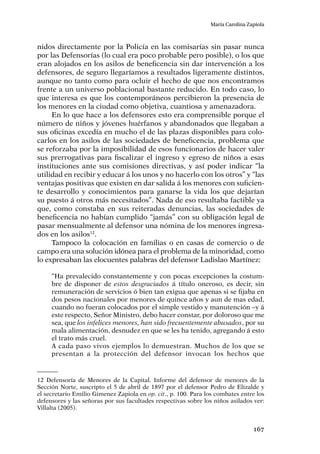 167
María Carolina Zapiola
nidos directamente por la Policía en las comisarías sin pasar nunca
por las Defensorías (lo cual era poco probable pero posible), o los que
eran alojados en los asilos de beneficencia sin dar intervención a los
defensores, de seguro llegaríamos a resultados ligeramente distintos,
aunque no tanto como para ocluir el hecho de que nos encontramos
frente a un universo poblacional bastante reducido. En todo caso, lo
que interesa es que los contemporáneos percibieron la presencia de
los menores en la ciudad como objetiva, cuantiosa y amenazadora.
En lo que hace a los defensores esto era comprensible porque el
número de niños y jóvenes huérfanos y abandonados que llegaban a
sus oficinas excedía en mucho el de las plazas disponibles para colo-
carlos en los asilos de las sociedades de beneficencia, problema que
se reforzaba por la imposibilidad de esos funcionarios de hacer valer
sus prerrogativas para fiscalizar el ingreso y egreso de niños a esas
instituciones ante sus comisiones directivas, y así poder indicar “la
utilidad en recibir y educar á los unos y no hacerlo con los otros” y “las
ventajas positivas que existen en dar salida á los menores con suficien-
te desarrollo y conocimientos para ganarse la vida los que dejarían
su puesto á otros más necesitados”. Nada de eso resultaba factible ya
que, como constaba en sus reiteradas denuncias, las sociedades de
beneficencia no habían cumplido “jamás” con su obligación legal de
pasar mensualmente al defensor una nómina de los menores ingresa-
dos en los asilos12
.
Tampoco la colocación en familias o en casas de comercio o de
campo era una solución idónea para el problema de la minoridad, como
lo expresaban las elocuentes palabras del defensor Ladislao Martínez:
“Ha prevalecido constantemente y con pocas excepciones la costum-
bre de disponer de estos desgraciados á título oneroso, es decir, sin
remuneración de servicios ó bien tan exigua que apenas si se fijaba en
dos pesos nacionales por menores de quince años y aun de mas edad,
cuando no fueran colocados por el simple vestido y manutención –y á
este respecto, Señor Ministro, debo hacer constar, por doloroso que me
sea, que los infelices menores, han sido frecuentemente abusados, por su
mala alimentación, desnudez en que se les ha tenido, agregando á esto
el trato más cruel.
A cada paso vivos ejemplos lo demuestran. Muchos de los que se
presentan a la protección del defensor invocan los hechos que
12	Defensoría de Menores de la Capital. Informe del defensor de menores de la
Sección Norte, suscripto el 5 de abril de 1897 por el defensor Pedro de Elizalde y
el secretario Emilio Gimenez Zapiola en op. cit., p. 100. Para los combates entre los
defensores y las señoras por sus facultades respectivas sobre los niños asilados ver:
Villalta (2005).
 