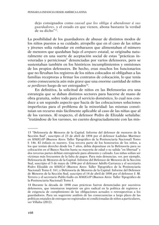 Pensar la infancia desde América Latina
168
dejo consignados como causal que los obliga á abandonar á sus
guardadores, y el estado en que vienen, abona bastante la verdad
de su dicho”13
.
La posibilidad de los guardadores de abusar de distintos modos de
los niños puestos a su cuidado, atropello que en el caso de las niñas
y jóvenes solía redundar en embarazos que alimentaban el número
de menores que quedaban bajo el amparo estatal, se originaba natu-
ralmente en una suerte de aceptación social de estas “prácticas in-
veteradas y perniciosas” denunciadas por varios defensores, pero se
sustentaban también en los históricos incumplimientos y omisiones
de los propios defensores. De hecho, eran muchos los funcionarios
que no llevaban los registros de los niños colocados ni obligaban a las
familias receptoras a firmar los contratos de colocación, lo que tenía
como consecuencia aún más grave que una enorme cantidad de niños
se perdieran luego de ser entregados14
.
En definitiva, la solicitud de niños en las Defensorías era una
estrategia que se daban distintos sectores para hacerse de mano de
obra gratuita, sobre todo para el servicio doméstico, lo cual nos con-
duce a un segundo aspecto que hacía de las colocaciones soluciones
imperfectas para el problema de la minoridad: las mismas consti-
tuían un recurso más fácilmente aplicable al caso de las niñas que al
de los varones. Al respecto, el defensor Pedro de Elizalde señalaba:
“tratándose de los varones, no cuento desgraciadamente con las mis-
13	“Defensoría de Menores de la Capital. Informe del defensor de menores de la
Sección Sud”, suscripto el 23 de abril de 1894 por el defensor Ladislao Martínez
en MMJCeIP (Buenos Aires: Taller Tipográfico de la Penitenciaría Nacional) Tomo
I: 146. El énfasis es nuestro. Una tercera parte de los honorarios de los niños, a
los que tenían derecho desde los 7 años, debía depositase en la Defensoría para su
colocación en el Banco Nación hasta su mayoría de edad o su salida “en libertad” y
dos terceras partes debían entregársele para alimento y calzado. Las niñas solían ser
víctimas más frecuentes de la falta de pagos. Para más denuncias, ver, por ejemplo,
Defensoría de Menores de la Capital. Informe del Defensor de Menores de la Sección
Sud, suscripto el 5 de mayo de 1896 por el defensor Adolfo Carranza y el secretario
Pedro Elizalde en MMJCeI (Buenos Aires: Taller Tipográfico de la Penitenciaría
Nacional) Tomo I: 161; y Defensoría de Menores de la Capital. Informe del Defensor
de Menores de la Sección Sud, suscripto el 14 de abril de 1898 por el defensor J. M.
Terrero y el secretario Pablo Gallo en MMJCeIP (Buenos Aires: Taller Tipográfico de
la Penitenciaría Nacional) Tomo I.
14	Durante la década de 1890 esas prácticas fueron denunciadas por sucesivos
defensores, que intentaron imprimir un giro radical en la política de registros y
de exigencia de cumplimiento de las obligaciones actuales o retrospectivas a los
guardadores. Para un sugerente análisis de las consecuencias a largo plazo de las
políticas estatales de entregas no registradas ni condicionadas de niños a particulares,
ver Villalta (2012).
 