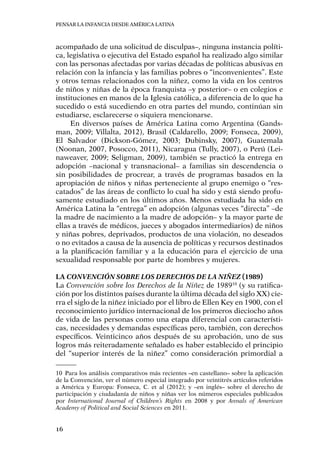 Pensar la infancia desde América Latina
16
acompañado de una solicitud de disculpas–, ninguna instancia políti-
ca, legislativa o ejecutiva del Estado español ha realizado algo similar
con las personas afectadas por varias décadas de políticas abusivas en
relación con la infancia y las familias pobres o “inconvenientes”. Este
y otros temas relacionados con la niñez, como la vida en los centros
de niños y niñas de la época franquista –y posterior– o en colegios e
instituciones en manos de la Iglesia católica, a diferencia de lo que ha
sucedido o está sucediendo en otra partes del mundo, continúan sin
estudiarse, esclarecerse o siquiera mencionarse.
En diversos países de América Latina como Argentina (Gands-
man, 2009; Villalta, 2012), Brasil (Caldarello, 2009; Fonseca, 2009),
El Salvador (Dickson-Gómez, 2003; Dubinsky, 2007), Guatemala
(Noonan, 2007, Posocco, 2011), Nicaragua (Tully, 2007), o Perú (Lei-
naweaver, 2009; Seligman, 2009), también se practicó la entrega en
adopción –nacional y transnacional– a familias sin descendencia o
sin posibilidades de procrear, a través de programas basados en la
apropiación de niños y niñas perteneciente al grupo enemigo o “res-
catados” de las áreas de conflicto lo cual ha sido y está siendo profu-
samente estudiado en los últimos años. Menos estudiada ha sido en
América Latina la “entrega” en adopción (algunas veces “directa” –de
la madre de nacimiento a la madre de adopción– y la mayor parte de
ellas a través de médicos, jueces y abogados intermediarios) de niños
y niñas pobres, deprivados, productos de una violación, no deseados
o no evitados a causa de la ausencia de políticas y recursos destinados
a la planificación familiar y a la educación para el ejercicio de una
sexualidad responsable por parte de hombres y mujeres.
La Convención sobre los Derechos de la Niñez (1989)
La Convención sobre los Derechos de la Niñez de 198910
(y su ratifica-
ción por los distintos países durante la última década del siglo XX) cie-
rra el siglo de la niñez iniciado por el libro de Ellen Key en 1900, con el
reconocimiento jurídico internacional de los primeros dieciocho años
de vida de las personas como una etapa diferencial con característi-
cas, necesidades y demandas específicas pero, también, con derechos
específicos. Veinticinco años después de su aprobación, uno de sus
logros más reiteradamente señalado es haber establecido el principio
del “superior interés de la niñez” como consideración primordial a
10	 Para los análisis comparativos más recientes –en castellano– sobre la aplicación
de la Convención, ver el número especial integrado por veintitrés artículos referidos
a América y Europa: Fonseca, C. et al (2012); y –en inglés– sobre el derecho de
participación y ciudadanía de niños y niñas ver los números especiales publicados
por International Journal of Children’s Rights en 2008 y por Annals of American
Academy of Political and Social Sciences en 2011.
 
