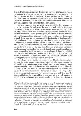 Pensar la infancia desde América Latina
170
tencia de dos condensaciones discursivas que, por una vez, y en razón
del tipo de argumentación que se buscaba construir, presentaban en
forma bastante estilizada las dos vertientes que nutrían las represen-
taciones sobre los menores y que usualmente eran más difíciles de
discernir: una suerte de miserabilismo-salvacionismo entremezclado
con un desprecio y un temor bastante enraizados.
Lo interesante es que, ya fuera en su condición de víctimas, ya
en la de menores “lanzados por la pendiente del mal”, la situación
de estos niños pedía a gritos ser resuelta por medio de la creación de
instituciones –cuando no a través de su alejamiento a remotos e inac-
cesibles territorios–. Pero, para la época, los únicos espacios públicos
disponibles para alojar menores con los que contaban los defensores
eran el Departamento de Menores de la Penitenciaría Nacional, ubi-
cado en la parte baja de uno de los pabellones de dicha institución, y
el Depósito de Menores habilitado en la ex Cárcel Correccional entre
1890 y 1893. Puestos ante la disyuntiva de enviarlos a esas “escuelas
del delito” o dejarlos en libertad, los defensores tendieron a inclinarse
por la segunda opción. Por cierto, existían algunas soluciones alterna-
tivas, como el envío de menores a los batallones de línea en calidad
de aprendices músicos o su ingreso en la Escuela de Grumetes, pero
seguía tratándose de medidas cuantitativamente insuficientes y de
compleja implementación en ciertos momentos17
.
Siendo este el escenario, creemos que las dificultades apremian-
tes que las autoridades enfrentaban todos los días para colocar en
algún sitio a los menores de sexo masculino constituyeron una causa
inmediata del reclamo y de la apertura de una institución pública de
corrección para varones. En un sentido más general, la elaboración
de políticas para menores que tenderían a surgir como respuestas
a las urgencias más apremiantes, imprimió en esas políticas dos de
sus cualidades más perdurables: el sesgo de género y el recurso a
arreglos institucionales provisorios, o al menos, bastante distantes
17	 Prueba de ello son los obstáculos que surgieron en 1897 para colocar huérfanos
en la Marina. Según relata el defensor Pedro de Elizalde, ese año trató, a solicitud
del huérfano Miguel Sosa, de que éste entrara en la Escuela de Grumetes pero el
Estado Mayor General de Marina requirió, para su admisión, que el defensor firmara
un contrato por el cual se sujetara al menor a las ordenanzas militares que regían
en la Armada, entre ellas, el Capítulo V del Código Penal Militar sobre deserción,
que en su artículo 188 establecía como pena para todos los que desertaran frente al
enemigo las penas de muerte o presidio por tiempo indeterminado. No logrando que
esos contratos fueran reformados, el defensor decidió no hacer ingresar a Sosa ni a
ningún otro menor que manifestara la vocación para seguir la carrera de la marina.
“Defensoría de Menores de la Capital. Informe del defensor de menores de la Sección
Norte”, suscripto por el defensor Pedro de Elizalde y el secretario Enrique Ruiz el 1
de abril de 1898 en MMJCeIP, op. cit, pp. 52-54.
 