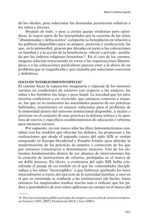171
María Carolina Zapiola
de los ideales, para solucionar las demandas perentorias relativas a
los niños y jóvenes.
Después de todo, y pese a ciertas quejas virulentas pero episó-
dicas, la mayor parte de los interpelados por la cuestión de las niñas
“abandonadas y delincuentes” compartía su beneplácito en relación a
las políticas disponibles para su amparo, punición y reeducación, las
que, en lo primordial, giraron por décadas en torno a las colocaciones
en familias y a la acción de la beneficencia –oficial o privada– auxilia-
da por las órdenes religiosas femeninas18
. En el caso de los varones,
ninguna solución estructurada en torno a las organizaciones filantró-
picas o a las colocaciones particulares parecía estar a la altura de un
problema que se magnificaba y que clamaba por soluciones concretas
y definitivas.
Hacia un “establecimiento especial”
El camino hacia la separación imaginaria y espacial de los menores
varones en condiciones de encierro con respecto a las mujeres, las
niñas y los hombres fue largo y poco lineal. La novedad que los años
noventa confirieron a ese recorrido, que entonces comenzó a trazar-
se, fue que en su transcurso las autoridades pasaron de sus prácticas
habituales, consistentes en ensayar soluciones para el problema de
la minoridad dentro del universo institucional disponible, a incluir y
priorizar en el conjunto de esas prácticas la defensa teórica y la aper-
tura de nuevos y específicos establecimientos de educación y reforma
para menores varones.
Por supuesto, en este nuevo afán las élites latinoamericanas con-
taban con los modelos que ofrecían los debates, las propuestas y las
realizaciones que desde el segundo cuarto del siglo XIX se venían
ensayando en Europa Occidental y Estados Unidos para abordar la
modernización de las prácticas de amparo y corrección de los que
por entonces comenzaron a denominarse menores. Uno de los ele-
mentos fundamentales dentro de ese abanico de intervenciones fue
la creación de instituciones de reforma, prohijadas en el marco de
un doble proceso. En efecto, a comienzos del siglo XIX había cris-
talizado el pasaje de un modelo en el que las comunidades discipli-
naban a los niños “incorregibles” o que hubieran quebrado las leyes
esencialmente a través del ejercicio de la autoridad familiar, a otro en
el que su enmienda se confiaría a las instituciones (de hecho, hasta
entonces los magistrados tendían mucho más a ordenar que los pa-
dres o guardadores de esos niños aplicaran un castigo en el marco del
18	 Para las estrategias público-privadas de amparo y corrección de menores mujeres,
ver Camari (1997; 2007); Freidenraij (2012) y Guy (2001).
 