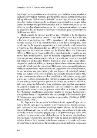 Pensar la infancia desde América Latina
172
hogar que a encerrarlos en instituciones para adultos o someterlos a
castigos corporales). Además, por la misma época, la transformación
del significante “delincuencia infantil” de un vago término que refe-
ría a las malas conductas de los jóvenes en general a otro que daba
cuenta de una preocupación específica por las malas conductas de los
niños de las clases bajas urbanas, se dio en forma asociada al reclamo
de creación de instituciones también específicas para rehabilitarlos
(Schlossman, 1998).
Rechazando la opción punitiva que condujo a la fundación
de prisiones para niños como la Petite-Roquette en París (1836)
o Parkhurst en Inglaterra (1835), basadas en el régimen de aisla-
miento celular y en el sometimiento a una feroz disciplina, que
en el caso de la segunda constituían la antesala de la deportación
a Australia, los abanderados del Reform School se inspiraron en
experiencias alternativas como las de Rauhe Haus en Alemania
(1833) y Méttray en Francia (1839), e impulsaron la creación de un
nuevo tipo instituciones, que en Europa surgieron generalmente
bajo auspicios y dirección privada y con un financiamiento parcial
del Estado, y en Estados Unidos fueron las más de las veces abier-
tas por los poderes públicos. Aunque los establecimientos creados a
partir del modelo de la Escuela de Reforma fueron en realidad muy
variados en términos arquitectónicos, organizativos, disciplinarios,
de su localización geográfica y de sus logros, el principal debate
entre sus defensores se dio durante la segunda mitad del siglo XIX
y tuvo como contendientes a los partidarios del sistema congregate
y a los del cottage. Mientras los primeros aceptaban la convivencia
de amplios y heterogéneos grupos de niños en grandes edificios,
así como arreglos laborales muy variados –que podían concretar-
se dentro o fuera de la institución–, los sostenedores del cottage
proponían la convivencia de grupos reducidos de niños en peque-
ños “hogares” localizados en áreas rurales en los que habitarían y
trabajarían bajo la supervisión de una pareja subvencionada por
el Estado que cumpliría las funciones parentales (Forlivesi, 2005;
Schlossman, 1998).
En Argentina, la categoría “establecimiento especial” que circu-
laba a fin de siglo parecía remitir universalmente al modelo conge-
gate, aunque ni ese término ni cottage serían de uso local hasta la
primera década del nuevo siglo. Ahora bien, esa tendencia tenía más
visos de ser una respuesta pragmática a un problema que había que
resolver con urgencia y con el despliegue de la menor cantidad po-
sible de recursos que una opción derivada de algún posicionamiento
teórico. Prueba de la inexistencia de una postura a favor del reforma-
torio urbano o en contra de la colonia agrícola de reforma es que, en
 