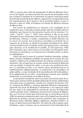 173
María Carolina Zapiola
1902, a escasos cinco años de inaugurado el Asilo de Menores Varo-
nes en la Capital, su mismo director fue una de las principales voces
que reclamó el traslado de la institución al espacio rural para lograr
la profunda transformación edilicia, organizativa y programática que
los requerimientos de la ciencia y de la sociedad exigían, lo que se
llevaría a cabo en 1904, al fundarse la Colonia de Menores Varones
de Marcos Paz.
Esa suerte de indefinición en relación a las cualidades de la
institución que se buscaba instalar puede inferirse también del uso
indistinto que hacían los funcionarios locales de los términos “es-
cuela”, “cárcel”, “casa” y “asilo” para referirse a ella en sus poco
sistemáticas pero insistentes intervenciones. Como sea, las Escuelas
de Reforma, urbanas o rurales, compartían su doble filiación con
la cárcel y la escuela. Con la primera coincidían en el hecho de ser
espacios de reclusión en donde la principal actividad de los delin-
cuentes/asilados sería el trabajo, fuente de regeneración y estrategia
para alcanzar, en la medida de lo posible, el self-supporting. Todo
ello orientado a que, entre muros o al aire libre, los detenidos trans-
formaran su naturaleza y se convirtieran en hombres útiles, es decir,
en trabajadores.
Claro está que la meta de construir hombres honrados, trabaja-
dores y buenos ciudadanos también era propia de la escuela, de cuyo
modelo y objetivos los establecimientos de reforma asumieron varios
elementos. Así, al igual que la escuela común, la Escuela de Reforma
sería un ámbito en donde los niños –y en este caso también los jóve-
nes– se reunirían en base a un criterio etario, permanecerían en el
establecimiento obligatoriamente, se someterían a la autoridad y al
saber adulto, y como resultado de la internalización de la disciplina y
de la adquisición de un saber –esencialmente manual, pero también
intelectual– se convertirían en hombres de bien.
La profunda vinculación entre la escuela y las instituciones de re-
forma para menores había quedado planteada de forma emblemática
unos años antes en Argentina, cuando el ex ministro de Justicia, Cul-
to e Instrucción Pública y entonces diputado Onésimo Leguizamón,
siguiendo los pasos de Domingo F. Sarmiento y con apoyo de todos
los que, junto a él, auspiciaban la sanción de una Ley de Educación
común, gratuita, laica y obligatoria, presentó en la Cámara de Diputa-
dos, casi al mismo tiempo que el proyecto que se convertiría en la Ley
1420, las primeras propuestas para crear en la Capital una Escuela de
Reforma de menores varones como las existentes “por centenares en
Alemania, Suiza, Holanda, Bélgica, Inglaterra y Estados Unidos”, en
la que se daría instrucción laboral a “los niños de ocho á quince años,
huérfanos, vagos ó viciosos, que se encuentren en [el municipio de la
 