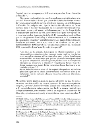Pensar la infancia desde América Latina
174
Capital] sin tener una persona civilmente responsable de su educación
y cuidado”19
.
Sin entrar en el análisis de esos fracasados pero significativos pro-
yectos20
, interesa notar hasta qué punto la existencia de una escuela
de vocación universalista parecía constituir, más que un antídoto para
la ideación de cualquier otro tipo de institución educativa, un factor
esencial para el diseño y la creación de esos establecimientos alterna-
tivos, tanto por su posición de modelo como por el hecho de que fijaba
el espacio que, por fuera de ella, quedaba vacante para otro tipo de in-
tervenciones sobre la población infantil. El tremendo peso simbólico
que las imágenes de la escuela y el alumno tuvieron en la constitución
de sus espejos opuestos y complementarios, es decir, de la institución
de reforma y el menor, puede apreciarse en los términos con los que el
defensor Ramón de Oliveira César solicitaba al Ministro de Justicia en
1892 la creación de un “establecimiento especial”:
“Los niños de las escuelas tienen para su educación grandes y sun-
tuosos edificios, maestros, útiles y cuanto puede exigir su enseñanza;
entre tanto los menores, niños como ellos, pero pobres, huérfanos ó
abandonados, no tiene hogar por que sus padres han desaparecido ó
no pueden ampararlos, andan vagando por las calles sin ocupación
ni medios de procurarse el alimento y refugiándose durante la noche
donde pueden, pero jamás donde encuentren lo que la moral y la so-
ciedad requieren [...].
En un Establecimiento especial, los depositados podrían aprender ó
practicar algun arte ú oficio, convirtiéndose en hombres útiles y be-
neficiando con sus trabajos a la casa en que se asilaran y á la misma
sociedad”21
.
Al esgrimir como premisa para su pedido el hecho de que los niños
ya tenían una institución, la escuela, en tanto los menores no poseían
ninguna, Oliveira César demostraba poseer una capacidad de análisis
y de síntesis bastante más aguzada que la de la mayor parte de sus
colegas defensores, usualmente atados a las exigencias y carencias del
día a día como única estrategia argumentativa para sus demandas. Y
19	DSCD 1883 La Universidad (Buenos Aires) Tomo I: 537 y 538. En 1882, Leguizamón
presidió el Congreso Pedagógico Americano, en el que demandó la sanción de una
Ley de Educación laica, gratuita y obligatoria, y más tarde, como diputado nacional,
redactó y defendió el proyecto de Ley de Educación Común, que alcanzaría status
legal en 1884 (Cutolo, 1975).
20	 Los mismos han sido analizados en Zapiola (2006).
21	Defensoría de Menores de la Capital. Informe del defensor de menores de la
Sección Norte, suscripto en 1892 por el defensor Oliveira César en MMJCIP (Buenos
Aires: Taller Tipográfico de la Penitenciaría), p. 159.
 