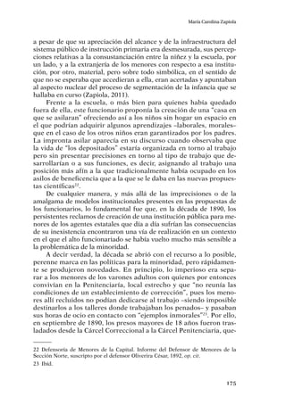 175
María Carolina Zapiola
a pesar de que su apreciación del alcance y de la infraestructura del
sistema público de instrucción primaria era desmesurada, sus percep-
ciones relativas a la consustanciación entre la niñez y la escuela, por
un lado, y a la extranjería de los menores con respecto a esa institu-
ción, por otro, material, pero sobre todo simbólica, en el sentido de
que no se esperaba que accedieran a ella, eran acertadas y apuntaban
al aspecto nuclear del proceso de segmentación de la infancia que se
hallaba en curso (Zapiola, 2011).
Frente a la escuela, o más bien para quienes había quedado
fuera de ella, este funcionario proponía la creación de una “casa en
que se asilaran” ofreciendo así a los niños sin hogar un espacio en
el que podrían adquirir algunos aprendizajes –laborales, morales–
que en el caso de los otros niños eran garantizados por los padres.
La impronta asilar aparecía en su discurso cuando observaba que
la vida de “los depositados” estaría organizada en torno al trabajo
pero sin presentar precisiones en torno al tipo de trabajo que de-
sarrollarían o a sus funciones, es decir, asignando al trabajo una
posición más afín a la que tradicionalmente había ocupado en los
asilos de beneficencia que a la que se le daba en las nuevas propues-
tas científicas22
.
De cualquier manera, y más allá de las imprecisiones o de la
amalgama de modelos institucionales presentes en las propuestas de
los funcionarios, lo fundamental fue que, en la década de 1890, los
persistentes reclamos de creación de una institución pública para me-
nores de los agentes estatales que día a día sufrían las consecuencias
de su inexistencia encontraron una vía de realización en un contexto
en el que el alto funcionariado se había vuelto mucho más sensible a
la problemática de la minoridad.
A decir verdad, la década se abrió con el recurso a lo posible,
perenne marca en las políticas para la minoridad, pero rápidamen-
te se produjeron novedades. En principio, lo imperioso era sepa-
rar a los menores de los varones adultos con quienes por entonces
convivían en la Penitenciaría, local estrecho y que “no reunía las
condiciones de un establecimiento de corrección”, pues los meno-
res allí recluidos no podían dedicarse al trabajo –siendo imposible
destinarlos a los talleres donde trabajaban los penados– y pasaban
sus horas de ocio en contacto con “ejemplos inmorales”23
. Por ello,
en septiembre de 1890, los presos mayores de 18 años fueron tras-
ladados desde la Cárcel Correccional a la Cárcel Penitenciaria, que-
22	Defensoría de Menores de la Capital. Informe del Defensor de Menores de la
Sección Norte, suscripto por el defensor Oliverira César, 1892, op. cit.
23	Ibíd.
 