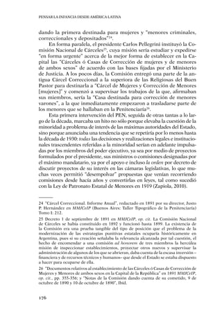 Pensar la infancia desde América Latina
176
dando la primera destinada para mujeres y “menores criminales,
correccionales y depositados”24
.
En forma paralela, el presidente Carlos Pellegrini instituyó la Co-
misión Nacional de Cárceles25
, cuya misión sería estudiar y expedirse
“en forma urgente” acerca de la mejor forma de establecer en la Ca-
pital las “Cárceles ó Casas de Corrección de mujeres y de menores
de ambos sexos” de acuerdo con las bases fijadas por el Ministerio
de Justicia. A los pocos días, la Comisión entregó una parte de la an-
tigua Cárcel Correccional a la superiora de las Religiosas del Buen
Pastor para destinarla a “Cárcel de Mujeres y Corrección de Menores
[mujeres]” y comenzó a supervisar los trabajos de la que, afirmaban
sus miembros, sería la “Casa destinada para corrección de menores
varones”, a la que inmediatamente empezaron a trasladarse parte de
los menores que se hallaban en la Penitenciaría26
.
Esta primera intervención del PEN, seguida de otras tantas a lo lar-
go de la década, marcaba un hito no sólo porque elevaba la cuestión de la
minoridad a problema de interés de las máximas autoridades del Estado,
sino porque anunciaba una tendencia que se repetiría por lo menos hasta
la década de 1930: todas las decisiones y realizaciones legales e institucio-
nales trascendentes referidas a la minoridad serían en adelante impulsa-
das por los miembros del poder ejecutivo, ya sea por medio de proyectos
formulados por el presidente, sus ministros o comisiones designadas por
el máximo mandatario, ya por el apoyo e incluso la orden por decreto de
discutir proyectos de su interés en las cámaras legislativas, lo que mu-
chas veces permitió “desempolvar” propuestas que venían recorriendo
comisiones desde hacía años y convertirlas en leyes, tal como sucedió
con la Ley de Patronato Estatal de Menores en 1919 (Zapiola, 2010).
24	 “Cárcel Correccional. Informe Anual”, redactado en 1891 por su director, Justo
P. Hernández en MMJCeIP (Buenos Aires: Taller Tipográfico de la Penitenciaría)
Tomo I: 212.
25	Decreto 1 de septiembre de 1891 en MMJCeIP, op. cit. La Comisión Nacional
de Cárceles se había constituido en 1892 y funcionó hasta 1899. La existencia de
la Comisión era una prueba tangible del tipo de posición que el problema de la
modernización de las estrategias punitivas estatales ocuparía históricamente en
Argentina, pues si su creación señalaba la relevancia alcanzada por tal cuestión, el
hecho de encomendar a una comisión ad honorem de tres miembros la hercúlea
misión de inspeccionar establecimientos, proyectar otros nuevos y supervisar la
administración de algunos de los que se abrieran, daba cuenta de la escasa inversión –
financiera y de recursos técnicos y humanos– que desde el Estado se estaba dispuesto
a hacer para ocuparse de ella.
26	 “Documentos relativos al establecimiento de las Cárceles ó Casas de Corrección de
Mujeres y Menores de ambos sexos en la Capital de la República” en 1891 MMJCeIP,
op. cit., pp. 355-356; y “Notas de la Comisión dando cuenta de su cometido, 9 de
octubre de 1890 y 10 de octubre de 1890”, Ibíd.
 