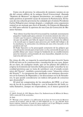 177
María Carolina Zapiola
Como era de preverse, la colocación de menores varones en un
ala del vetusto edificio de la antigua Cárcel Correccional –llamada
“Depósito de Menores” en algunos documentos– no condujo a resul-
tados positivos ni permitió vaciar de menores la Penitenciaría. El fra-
caso de esta solución provisoria fue señalado por el mismo Presidente
Carlos Pellegrini poco tiempo después, y empleado como argumento
central en un mensaje que elevó al Senado y la Cámara de Diputados
en 1892 para solicitar la apertura de una Casa de Corrección de Me-
nores Varones:
“Este último local [la Cárcel Correccional] ha resultado notoriamente
pequeño é inadecuado para contener el creciente número de niños en-
viciados que los jueces y defensores de menores remiten diariamente,
sin que sea posible, por falta de espacio necesario, montar los talleres
y la escuela que se requiere para procurar, por medio del trabajo y de
la enseñanza, la corrección ó la reforma de esos niños lanzados en la
pendiente del mal.
El Poder Ejecutivo se ha preocupado seriamente de los peligros que
esta situación entraña para el porvenir y se ha convencido de que no es
posible dilatar por mayor tiempo la fundación de un establecimiento
para los menores correccionales de sexo masculino, dejando en el ac-
tual á los del otro sexo”27
.
En vistas de ello, se requería la autorización para invertir hasta
$150 mil m/n en la construcción e instalación de esa casa, dejan-
do en claro, de cualquier modo, que en los planos del edificio a
erigirse la Comisión de Cárceles había procurado “conciliar la ne-
cesidad premiosa que se trata de satisfacer con el estado econó-
mico del Tesoro”, también caracterizada como “situación crítica
del Erario”28
. La propuesta fue aprobada con mínimas discusio-
nes en la Cámara de Diputados y sin discusiones en la de Senado-
res, lo que puede considerarse un indicio del grado de consenso
que alcanzaba29
.
El nivel de compromiso de los miembros del PEN –o al me-
nos de los de la gestión Pellegrini– con la fundación del Asilo re-
sulta llamativo, aunque no sorprendente, en el marco general de
27	 DSCS. Período de 1892 (Buenos Aires: Cía. Sudamericana de Billetes de Banco,
1893), sesión del 29 de noviembre.
28	Ibíd.
29	“Mensaje y Ley relativos a la edificación de la Casa de Corrección de Menores
varones de la Capital”, julio de 1892, en 1893 MMJCeIP, op. cit., pp. 248-249. Sería
bueno explorar, asimismo, el grado de apoyo político con el que Pellegrini contaba
entonces en ambas cámaras como otro factor explicativo.
 