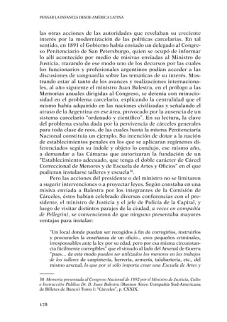 Pensar la infancia desde América Latina
178
las otras acciones de las autoridades que revelaban su creciente
interés por la modernización de las políticas carcelarias. En tal
sentido, en 1891 el Gobierno había enviado un delegado al Congre-
so Penitenciario de San Petersburgo, quien se ocupó de informar
lo allí acontecido por medio de misivas enviadas al Ministro de
Justicia, trazando de ese modo uno de los decursos por las cuales
los funcionarios y profesionales argentinos podían acceder a las
discusiones de vanguardia sobre las temáticas de su interés. Mos-
trando estar al tanto de los avances y realizaciones internaciona-
les, al año siguiente el ministro Juan Balestra, en el prólogo a las
Memorias anuales dirigidas al Congreso, se detenía con minucio-
sidad en el problema carcelario, explicando la centralidad que el
mismo había adquirido en las naciones civilizadas y señalando el
atraso de la Argentina en ese área, provocado por la ausencia de un
sistema carcelario “ordenado y científico”. En su lectura, la clave
del problema estaba dada por la pervivencia de cárceles generales
para toda clase de reos, de las cuales hasta la misma Penitenciaría
Nacional constituía un ejemplo. Su intención de dotar a la nación
de establecimientos penales en los que se aplicaran regímenes di-
ferenciados según su índole y objeto lo condujo, ese mismo año,
a demandar a las Cámaras que autorizaran la fundación de un
“Establecimiento adecuado, que tenga el doble carácter de Cárcel
Correccional de Menores y de Escuela de Artes y Oficios” en el que
pudieran instalarse talleres y escuela30
.
Pero las acciones del presidente o del ministro no se limitaron
a sugerir intervenciones o a proyectar leyes. Según constaba en una
misiva enviada a Balestra por los integrantes de la Comisión de
Cárceles, éstos habían celebrado diversas conferencias con el pre-
sidente, el ministro de Justicia y el jefe de Policía de la Capital, y
luego de visitar distintos parajes de la ciudad, a veces en compañía
de Pellegrini, se convencieron de que ninguno presentaba mayores
ventajas para instalar:
“Un local donde puedan ser recogidos á fin de corregirlos, instruirlos
y procurarles la enseñanza de un oficio... esos pequeños criminales,
irresponsables ante la ley por su edad, pero por esa misma circunstan-
cia fácilmente corregibles” que el situado al lado del Arsenal de Guerra
“pues… de este modo pueden ser utilizados los menores en los trabajos
de los talleres de carpintería, herrería, armería, talabartería, etc., del
mismo arsenal, lo que por sí sólo importa crear una Escuela de Artes y
30	 Memoria presentada al Congreso Nacional de 1892 por el Ministro de Justicia, Culto
e Instrucción Pública Dr. D. Juan Balestra (Buenos Aires: Compañía Sud-Americana
de Billetes de Banco) Tomo I: “Cárceles”, p. CXXIX.
 