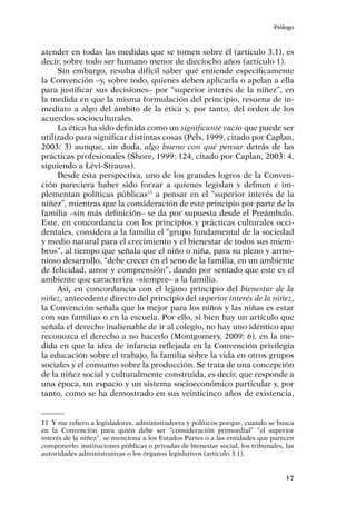 Prólogo
17
atender en todas las medidas que se tomen sobre él (artículo 3.1), es
decir, sobre todo ser humano menor de dieciocho años (artículo 1).
Sin embargo, resulta difícil saber qué entiende específicamente
la Convención –y, sobre todo, quienes deben aplicarla o apelan a ella
para justificar sus decisiones– por “superior interés de la niñez”, en
la medida en que la misma formulación del principio, resuena de in-
mediato a algo del ámbito de la ética y, por tanto, del orden de los
acuerdos socioculturales.
La ética ha sido definida como un significante vacío que puede ser
utilizado para significar distintas cosas (Pels, 1999, citado por Caplan,
2003: 3) aunque, sin duda, algo bueno con qué pensar detrás de las
prácticas profesionales (Shore, 1999: 124, citado por Caplan, 2003: 4,
siguiendo a Lévi-Strauss).
Desde esta perspectiva, uno de los grandes logros de la Conven-
ción pareciera haber sido forzar a quienes legislan y definen e im-
plementan políticas públicas11
a pensar en el “superior interés de la
niñez”, mientras que la consideración de este principio por parte de la
familia –sin más definición– se da por supuesta desde el Preámbulo.
Este, en concordancia con los principios y prácticas culturales occi-
dentales, considera a la familia el “grupo fundamental de la sociedad
y medio natural para el crecimiento y el bienestar de todos sus miem-
bros”, al tiempo que señala que el niño o niña, para su pleno y armo-
nioso desarrollo, “debe crecer en el seno de la familia, en un ambiente
de felicidad, amor y comprensión”, dando por sentado que este es el
ambiente que caracteriza –siempre– a la familia.
Así, en concordancia con el lejano principio del bienestar de la
niñez, antecedente directo del principio del superior interés de la niñez,
la Convención señala que lo mejor para los niños y las niñas es estar
con sus familias o en la escuela. Por ello, si bien hay un artículo que
señala el derecho inalienable de ir al colegio, no hay uno idéntico que
reconozca el derecho a no hacerlo (Montgomery, 2009: 6), en la me-
dida en que la idea de infancia reflejada en la Convención privilegia
la educación sobre el trabajo, la familia sobre la vida en otros grupos
sociales y el consumo sobre la producción. Se trata de una concepción
de la niñez social y culturalmente construida, es decir, que responde a
una época, un espacio y un sistema socioeconómico particular y, por
tanto, como se ha demostrado en sus veinticinco años de existencia,
11	 Y me refiero a legisladores, administradores y políticos porque, cuando se busca
en la Convención para quién debe ser “consideración primordial” “el superior
interés de la niñez”, se menciona a los Estados Partes o a las entidades que parecen
componerlo: instituciones públicas o privadas de bienestar social, los tribunales, las
autoridades administrativas o los órganos legislativos (artículo 3.1).
 