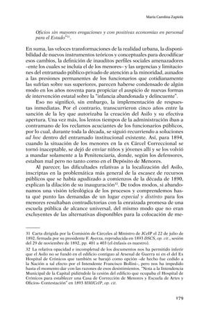 179
María Carolina Zapiola
Oficios sin mayores erogaciones y con positivas economías en personal
para el Estado”31
.
En suma, las veloces transformaciones de la realidad urbana, la disponi-
bilidad de nuevos instrumentos teóricos y conceptuales para decodificar
esos cambios, la definición de inauditos perfiles sociales amenazadores
–ente los cuales se incluía el de los menores– y las urgencias y limitacio-
nes del entramado público-privado de atención a la minoridad, aunados
a las presiones permanentes de los funcionarios que cotidianamente
las sufrían sobre sus superiores, parecen haberse condensado de algún
modo en los años noventa para propiciar el auspicio de nuevas formas
de intervención estatal sobre la “infancia abandonada y delincuente”.
Eso no significó, sin embargo, la implementación de respues-
tas inmediatas. Por el contrario, transcurrieron cinco años entre la
sanción de la ley que autorizaba la creación del Asilo y su efectiva
apertura. Una vez más, los lentos tiempos de la administración iban a
contramano de los reclamos acuciantes de los funcionarios públicos,
por lo cual, durante toda la década, se siguió recurriendo a soluciones
ad hoc dentro del entramado institucional existente. Así, para 1894,
cuando la situación de los menores en la ex Cárcel Correccional se
tornó inaceptable, se dejó de enviar niños y jóvenes allí y se los volvió
a mandar solamente a la Penitenciaría, donde, según los defensores,
estaban mal pero no tanto como en el Depósito de Menores.
Al parecer, las dificultades relativas a la localización del Asilo,
inscriptas en la problemática más general de la escasez de recursos
públicos que se había agudizado a comienzos de la década de 1890,
explican la dilación de su inauguración32
. De todos modos, si abando-
namos una visión teleológica de los procesos y comprendemos has-
ta qué punto las demandas de un lugar especial y distinto para los
menores resultaban contradictorias con la enraizada promesa de una
escuela pública de alcance universal, del mismo modo que no eran
excluyentes de las alternativas disponibles para la colocación de me-
31	 Carta dirigida por la Comisión de Cárceles al Ministro de JCeIP el 22 de julio de
1892, firmada por su presidente F. Ayerza, reproducida en 1893 DSCS, op. cit., sesión
del 29 de noviembre de 1892, pp. 401 a 403 (el énfasis es nuestro).
32	La relativa opacidad e incompletud de los documentos nos ha permitido inferir
que el Asilo no se fundó en el edificio contiguo al Arsenal de Guerra ni en el del Ex
Hospital de Crónicos que también se barajó como opción –de hecho fue cedido a
la Nación a tal efecto por el Intendente Francisco Bollini–, pero nos ha impedido
hasta el momento dar con las razones de esos desistimientos. “Nota a la Intendencia
Municipal de la Capital pidiéndole la cesión del edificio que ocupaba el Hospital de
Crónicos para establecer una Casa de Corrección de Menores y Escuela de Artes y
Oficios- Contestación” en 1893 MMJCeIP, op. cit.
 