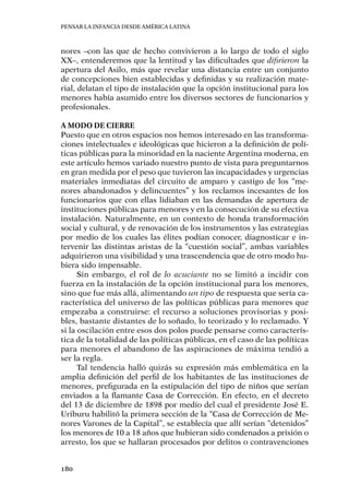 Pensar la infancia desde América Latina
180
nores –con las que de hecho convivieron a lo largo de todo el siglo
XX–, entenderemos que la lentitud y las dificultades que difirieron la
apertura del Asilo, más que revelar una distancia entre un conjunto
de concepciones bien establecidas y definidas y su realización mate-
rial, delatan el tipo de instalación que la opción institucional para los
menores había asumido entre los diversos sectores de funcionarios y
profesionales.
A modo de cierre
Puesto que en otros espacios nos hemos interesado en las transforma-
ciones intelectuales e ideológicas que hicieron a la definición de polí-
ticas públicas para la minoridad en la naciente Argentina moderna, en
este artículo hemos variado nuestro punto de vista para preguntarnos
en gran medida por el peso que tuvieron las incapacidades y urgencias
materiales inmediatas del circuito de amparo y castigo de los “me-
nores abandonados y delincuentes” y los reclamos incesantes de los
funcionarios que con ellas lidiaban en las demandas de apertura de
instituciones públicas para menores y en la consecución de su efectiva
instalación. Naturalmente, en un contexto de honda transformación
social y cultural, y de renovación de los instrumentos y las estrategias
por medio de los cuales las élites podían conocer, diagnosticar e in-
tervenir las distintas aristas de la “cuestión social”, ambas variables
adquirieron una visibilidad y una trascendencia que de otro modo hu-
biera sido impensable.
Sin embargo, el rol de lo acuciante no se limitó a incidir con
fuerza en la instalación de la opción institucional para los menores,
sino que fue más allá, alimentando un tipo de respuesta que sería ca-
racterística del universo de las políticas públicas para menores que
empezaba a construirse: el recurso a soluciones provisorias y posi-
bles, bastante distantes de lo soñado, lo teorizado y lo reclamado. Y
si la oscilación entre esos dos polos puede pensarse como caracterís-
tica de la totalidad de las políticas públicas, en el caso de las políticas
para menores el abandono de las aspiraciones de máxima tendió a
ser la regla.
Tal tendencia halló quizás su expresión más emblemática en la
amplia definición del perfil de los habitantes de las instituciones de
menores, prefigurada en la estipulación del tipo de niños que serían
enviados a la flamante Casa de Corrección. En efecto, en el decreto
del 13 de diciembre de 1898 por medio del cual el presidente José E.
Uriburu habilitó la primera sección de la “Casa de Corrección de Me-
nores Varones de la Capital”, se establecía que allí serían “detenidos”
los menores de 10 a 18 años que hubieran sido condenados a prisión o
arresto, los que se hallaran procesados por delitos o contravenciones
 