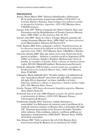 Pensar la infancia desde América Latina
182
Bibliografía
Aversa, María Marta 2006 “Infancia abandonada y delincuente.
De la tutela provisoria al patronato público (1910-1931)” en
Lvovich, Daniel y Suriano, Juan (comps.) Las políticas sociales
en perspectiva histórica. Argentina, 1870-1952 (Buenos Aires:
UNGS/Prometeo).
Camari, Lila 1997 “Whose Criminals Are These? Church, State and
Patronatos and the Rehabilitation of Female Convicts (Buenos
Aires, 1890-1940)” en The Americas Vol. 54, N°2.
Camari, Lila 2007 “Entre la celda y el hogar. Dilemas estatales del
castigo femenino (Buenos Aires, 1890-1940)” en Nueva doctrina
penal (BuenosAires: Editores del Puerto) N°2.
Carli, Sandra 2002 Niñez, pedagogía y política. Transformaciones de
los discursos acerca de la infancia en la historia de la educación
argentina entre 1880 y 1955 (Buenos Aires: UBA/Miño y Dávila).
Carreras, Sandra 2005 “Hay que salvar en la cuna el porvenir de la
patria en peligro… Infancia y cuestión social en Argentina (1870-
1920)” en Carreras, Sandra y Potthast, Barbara (eds.) Entre la
familia, la sociedad y el Estado. Niños y jóvenes en América Latina
(siglos XIX-XX) (Madrid/Frankfurt: Iberoamericana/Vervuert).
Ciafardo, Eduardo 1990 Caridad y control social. Las sociedades de
beneficencia en la ciudad de Buenos Aires, 1880-1930 (Buenos
Aires: FLACSO).
Colangelo, María Adelaida 2011 “El saber médico y la definición de
una “naturaleza infantil” entre fines del siglo XIX y comienzos
del siglo XX en Argentina” en Cosse, Isabella et al (eds.)
Infancias: políticas y saberes en Argentina y América Latina (siglos
XIX y XX) (Buenos Aires: Teseo).
Cutolo, Vicente 1975 Nuevo diccionario biográfico argentino (Buenos
Aires: Elche) Tomo IV.
ForlivesiI, Luc et al. (ed.) 2005 Éduquer et punir. La colonie agricole
et pénitentiaire de Mettray (1839-1937) (Rennes: Presses
Universitaires de Rennes).
Freidenraij, Claudia 2012 “Encierro, trabajo doméstico y
maternidad. Los Defensores de menores ante el problema de la
tutela de menores mujeres en Buenos Aires a principios del siglo
XX”, Ponencia presentada en las Terceras Jornadas “Estudios
sobre infancia. Vida cotidiana, saberes y políticas públicas en
Argentina y Latinoamérica (1880-2010)”, Buenos Aires, UNGS,
18 al 20 de noviembre.
Guy, Donna 2001 “Girls in prison: the rol of the Buenos Aires
Casa Correccional de Mujeres as an institution for Child
 