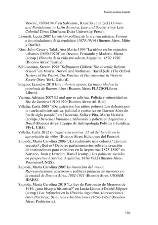 183
María Carolina Zapiola
Rescue, 1890-1940” en Salvatore, Ricardo et al. (ed.) Crimen
and Punishment in Latin America. Law and Society since Late
Colonial Times (Durham: Duke University Press).
Lionetti, Lucía 2007 La misión política de la escuela pública. Formar
a los ciudadanos de la república (1870-1916) (Buenos Aires, Miño
y Dávila).
Ríos, Julio Cesar y Talak, Ana María 1999 “La niñez en los espacios
urbanos (1890-1920)” en Devoto, Fernando y Madero, Marta
(comp.) Historia de la vida privada en Argentina, 1870-1930
(Buenos Aires: Taurus).
Schlossman, Steven 1998 “Delinquent Cildren: The Juvenile Reform
School” en Morris, Norval and Rothman, David (eds.) The Oxford
History of the Prison. The Practice of Punishmente in Westenr
Socety (New York, Oxford).
Stagno, Leandro 2010 Una infancia aparte. La minoridad en la
provincia de Buenos Aires (Buenos Aires: FLACSO/Libros
Libres).
Vianna, Adriana 2007 El mal que se adivina. Policía y minoridad en
Río de Janeiro 1910-1920 (Buenos Aires: Ad-Hoc).
Villalta, Carla 2005 “¿De quién son los niños pobres? Los debates por
la tutela administrativa, judicial o caritativa en Buenos Aires de
fin de siglo pasado” en Tiscornia, Sofía y Pita, María Victoria
(comps.) Derechos humanos, tribunales y policía en Argentina y
Brasil (Buenos Aires: Equipo de Antropología Política y Jurídica,
FFyL, UBA).
Villalta, Carla 2012 Entregas y secuestros. El rol del Estado en la
apropiación de niños (Buenos Aires: Ediciones del Puerto).
Zapiola, María Carolina 2006 “¿Es realmente una colonia? ¿Es una
escuela? ¿Qué es? Debates parlamentarios sobre la creación
de instituciones para menores en la Argentina, 1875-1890” en
Suriano, Juan y Lvovich, Daniel (comp.) Las políticas sociales
en perspectiva histórica. Argentina, 1870-1952 (Buenos Aires:
Prometeo/UNGS).
Zapiola, María Carolina 2007 La invención del menor.
Representaciones, discursos y políticas públicas de menores en
la ciudad de Buenos Aires, 1882-1921 (Buenos Aires: UNSAM/
IDAES).
Zapiola, María Carolina 2010 “La Ley de Patronato de Menores de
1919: ¿una bisagra histórica?” en Lucía Lionetti-Daniel Míguez
(comp.) Las Infancias en la Historia Argentina. Intersecciones
entre Prácticas, Discursos e Instituciones (1890-1960) (Buenos
Aires: Prehistoria).
 