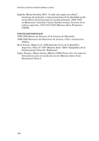 Pensar la infancia desde América Latina
184
Zapiola, María Carolina 2011 “A cada uno según sus obras”:
promesas de inclusión y representaciones de la alteridad social
en los libros de lectura para la escuela primaria, 1884-1910”
en Batticuore, Graciela y Gayol, Sandra (comp.) Lecturas de la
cultura argentina, 1810-1910-2010 (Buenos Aires: Prometeo/
UNGS).
Fuentes documentales
1890-1898 Diarios de Sesiones de la Cámara de Diputados.
1890-1898 Memorias del Ministerio de Justicia, Culto e Instrucción
Pública.
De la Fuente, Diego et al. 1898 Segundo Censo de la República
Argentina. Mayo de 1895 (Buenos Aires: Taller Tipográfico de la
Penitenciaría) Tomo II: “Población”.
Jorge, Fausto y Meyer Arana, Alberto (1908) Protección á la infancia.
Antecedentes para el estudio de una ley (Buenos Aires: Coni
Hermanos) Tomo I.
 