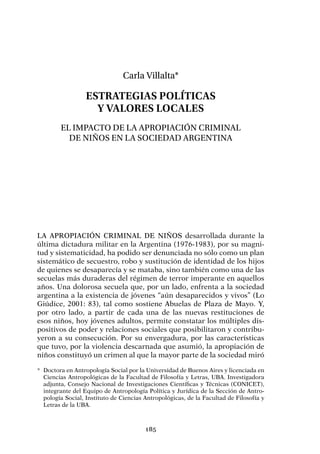185
Carla Villalta*
Estrategias políticas
y valores locales
El impacto de la apropiación criminal
de niños en la sociedad argentina
La apropiación criminal de niños desarrollada durante la
última dictadura militar en la Argentina (1976-1983), por su magni-
tud y sistematicidad, ha podido ser denunciada no sólo como un plan
sistemático de secuestro, robo y sustitución de identidad de los hijos
de quienes se desaparecía y se mataba, sino también como una de las
secuelas más duraderas del régimen de terror imperante en aquellos
años. Una dolorosa secuela que, por un lado, enfrenta a la sociedad
argentina a la existencia de jóvenes “aún desaparecidos y vivos” (Lo
Giúdice, 2001: 83), tal como sostiene Abuelas de Plaza de Mayo. Y,
por otro lado, a partir de cada una de las nuevas restituciones de
esos niños, hoy jóvenes adultos, permite constatar los múltiples dis-
positivos de poder y relaciones sociales que posibilitaron y contribu-
yeron a su consecución. Por su envergadura, por las características
que tuvo, por la violencia descarnada que asumió, la apropiación de
niños constituyó un crimen al que la mayor parte de la sociedad miró
*	 Doctora en Antropología Social por la Universidad de Buenos Aires y licenciada en
Ciencias Antropológicas de la Facultad de Filosofía y Letras, UBA. Investigadora
adjunta, Consejo Nacional de Investigaciones Científicas y Técnicas (CONICET),
integrante del Equipo de Antropología Política y Jurídica de la Sección de Antro-
pología Social, Instituto de Ciencias Antropológicas, de la Facultad de Filosofía y
Letras de la UBA.
 
