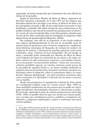 Pensar la infancia desde América Latina
186
espantada, un hecho inesperado que ciertamente fue más allá de los
límites de lo pensable.
Según la Asociación Abuelas de Plaza de Mayo, organismo de
derechos humanos constituido en el año 1977 por las mujeres que
buscaban además de a sus hijos a sus nietos, el número de niñas y ni-
ños apropiados asciende a 500, de los cuales hasta el presente se han
localizado y restituido 108. Sobre la base de estas restituciones, se ha
podido establecer que más de la mitad de las apropiaciones se efectivi-
zó a través de una inscripción falsa como hijos propios, mientras que
el resto de los niños restituidos fueron entregados en adopción o bajo
alguna forma de guarda judicial (Regueiro, 2010a).
Sin embargo, más allá de su magnitud, si este hecho implicó
una ruptura fundamentalmente lo fue por la incansable tarea de
quienes lejos de paralizarse ante el horror imaginaron e implemen-
taron distintas estrategias de búsqueda, de reclamo de verdad y de
exigencia de justicia, y denunciaron aquellas prácticas como actos
criminales, como “crímenes de lesa humanidad”. En tal sentido, la
larga y sostenida lucha mantenida por Abuelas de Plaza de Mayo
con el objetivo de lograr la restitución de sus nietos y de exigir ver-
dad y justicia ha sido central para convertir a esos hechos crimina-
les en un potente “acontecimiento político”. Como tal, este aconte-
cimiento posibilitó generar un enorme consenso social acerca de
la atrocidad de aquellos hechos y, en buena medida, desbordó su
original contexto de producción y permitió cuestionar nociones tra-
dicionales sobre la adopción, sobre el tratamiento dado a la consi-
derada “infancia abandonada”, así como tematizar cuestiones tales
como el derecho a la identidad y el derecho de los niños a convivir
con su familia.
Desde esta perspectiva, la apropiación criminal de niños puede
ser considerada también como un “evento crítico” (Das, 1995) en
tanto posibilitó transformar, de una manera que no podía ser antici-
pada inicialmente, determinadas relaciones y valoraciones sociales.
De tal modo, siguiendo la línea de análisis propuesta por Veena Das
(1995, 1999), es posible observar que este evento tuvo efectos políti-
cos y sociales que contribuyeron tanto a redefinir y reorganizar sig-
nificados y categorías tradicionales, cuanto a conformar una nueva
retórica pública1
.
1	 Veena Das (1995) retoma la noción de “acontecimiento” propuesta por François
Furet (1980) para analizar la violencia que sufrieron centenares de familias durante
la Partición de la India en el año 1947, cuando un enorme número de mujeres fueron
raptadas y violadas. Considerar a este acontecimiento como un “evento crítico” le
permite dar cuenta cómo fueron transformados conceptos tradicionales acerca de la
pureza de las mujeres y el honor de la familia, a la vez que analizar cómo esos hechos
 