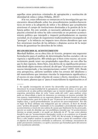 Pensar la infancia desde América Latina
188
aquellas otras prácticas criminales de apropiación y sustitución de
identidad de niños y niñas (Villalta, 2012)2
.
A la vez, estas reflexiones se enmarcan en la investigación que me
encuentro desarrollando sobre los procedimientos jurídico-burocrá-
ticos en torno a la adopción de niños y los debates que actualmente
atraviesan el campo de instituciones destinadas a la gestión de la in-
fancia pobre. En este sentido, es necesario adelantar que si la apro-
piación criminal de niños ha sido convertida en un potente aconteci-
miento político que interpeló e impactó profundamente en nuestra
sociedad, en el campo de organismos tradicionalmente encargados de
“proteger” a la infancia ese impacto tuvo efectos duraderos que aun
hoy atraviesan muchos de los debates y disputas acerca de la mejor
forma de garantizar los derechos de los niños.
De los hechos al acontecimiento
Marshall Sahlins, en su obra Islas de historia, propone una sugerente
formulación para el análisis de determinados hechos sociales y de su
vigencia y significación. Allí señala que si bien como suceso, un acon-
tecimiento puede tener sus propiedades específicas, no son ellas las
que le dan vigencia. Antes bien, ésta deriva de su significación proyec-
tada desde algún sistema cultural, de ahí que “el acontecimiento es un
suceso interpretado, y las interpretaciones varían” (1997: 143). Desde
esta perspectiva, advierte también sobre los errores del idealismo y
del materialismo que intentan vincular la importancia significativa y
el suceso en una simple relación de causa y efecto, mecánica o física.
Por lo tanto, plantea que si “para el materialismo la significación es el
2	 En aquella investigación mi interés fue desarrollar una perspectiva que, sin
desconocer la excepcionalidad de la apropiación criminal de niños, en tanto parte
constitutiva de un plan político-ideológico que se intentó implantar en la sociedad
argentina, permitiera dejar de verla “como caída del cielo”, para analizar cómo
pudo ser desarrollada a partir de elementos ya existentes en nuestra sociedad. De
esta manera, inspirándome en un sugerente planteo de Hannah Arendt en relación
con el totalitarismo, partí de la idea de que “el proceso de su comprensión también
implica clara, y quizá primordialmente, un proceso de autocomprensión”. Por ello
en lugar de llevar adelante una indagación que me colocara, al decir de Arendt,
como “profeta del pasado” insistiendo en la causalidad y pretendiendo explicar los
acontecimientos a través de una cadena de causas que finalmente los ha provocado,
ejercité un modo de abordaje que me posibilitara entender que “el acontecimiento
ilumina su propio pasado y no puede ser deducido de él”. Ya que como plantea
Arendt lo que un “acontecimiento iluminador revela es un comienzo en el pasado
que hasta aquel momento estaba oculto” (1995: 41). De tal modo, la indagación que
llevé a cabo implicó analizar la apropiación de niños a partir de considerar cómo
en algunas de esas prácticas criminales se utilizaron, sin embargo, mecanismos de
poder previamente existentes y se apeló a nociones que formaban parte del universo
de lo socialmente admitido.
 
