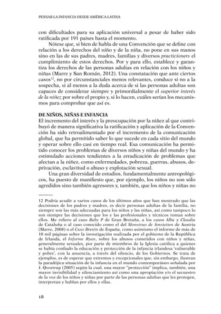 Pensar la infancia desde América Latina
18
con dificultades para su aplicación universal a pesar de haber sido
ratificada por 191 países hasta el momento.
Nótese que, si bien de habla de una Convención que se define con
relación a los derechos del niño y de la niña, no pone en sus manos
sino en las de sus padres, madres, familias y diversos practicioners el
cumplimiento de estos derechos. Por y para ello, establece y garan-
tiza los derechos de las personas adultas en relación con los niños y
niñas (Marre y San Román, 2012). Una constatación que ante ciertos
casos12
, no por circunstanciales menos relevantes, conduce si no a la
sospecha, sí al menos a la duda acerca de si las personas adultas son
capaces de considerar siempre y primordialmente el superior interés
de la niñez por sobre el propio y, si lo hacen, cuáles serían los mecanis-
mos para comprobar que así es.
De niños, niñas e infancia
El incremento del interés y la preocupación por la niñez al que contri-
buyó de manera significativa la ratificación y aplicación de la Conven-
ción ha sido retroalimentado por el incremento de la comunicación
global, que ha permitido saber lo que sucede en cada sitio del mundo
y operar sobre ello casi en tiempo real. Esa comunicación ha permi-
tido conocer los problemas de diversos niños y niñas del mundo y ha
estimulado acciones tendientes a la erradicación de problemas que
afectan a la niñez, como enfermedades, pobreza, guerras, abusos, de-
privación, esclavitud o abuso y explotación sexual.
Una gran diversidad de estudios, fundamentalmente antropológi-
cos, ha puesto de manifiesto que, por ejemplo, los niños no son sólo
agredidos sino también agresores y, también, que los niños y niñas no
12	Podría acudir a varios casos de los últimos años que han mostrado que las
decisiones de los padres y madres, es decir personas adultas de la familia, no
siempre son las más adecuadas para los niños y las niñas, así como tampoco lo
son siempre las decisiones que los y las profesionales y técnicos toman sobre
ellos. Me refiero al caso Baby P de Gran Bretaña, a los casos Alba y Claudia
de Cataluña o al caso conocido como el del Monstruo de Amstetten de Austria
(Marre, 2008) o el Caso Bretón de España, como asimismo el informe de más de
10 mil páginas sobre la investigación realizada por el gobierno de la República
de Irlanda, el Informe Ryan, sobre los abusos cometidos con niños y niñas,
generalmente sexuales, por parte de miembros de la Iglesia católica a quienes
se había confiado la educación y protección de la infancia irlandesa ‘vulnerable
y pobre’, con la anuencia, a través del silencio, de los Gobiernos. Se trata de
ejemplos, es de esperar que extremos y excepcionales que, sin embargo, ilustran
la paradójica situación de la infancia en el mundo contemporáneo señalada por
J. Qvortrup (2005) según la cual, una mayor “protección” implica, también, una
mayor invisibilidad y silenciamiento así como una apropiación y/o el secuestro
de la voz de los niños y niñas por parte de las personas adultas que les protegen,
interpretan y hablan por ellos y ellas.
 
