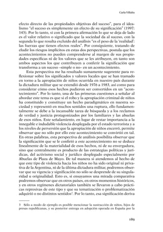 189
Carla Villalta
efecto directo de las propiedades objetivas del suceso”, para el idea-
lismo “el suceso es simplemente un efecto de su significación” (1997:
143). Por lo tanto, si con la primera afirmación lo que se deja de lado
es el valor relativo o significado que la sociedad da al suceso, con la
segunda lo que resulta excluido del análisis “es el peso de la ‘realidad’:
las fuerzas que tienen efectos reales”. Por consiguiente, tratando de
eludir los riesgos implícitos en estas dos perspectivas, postula que los
acontecimientos no pueden comprenderse al margen de sus propie-
dades específicas ni de los valores que se les atribuyen, en tanto son
ambos aspectos los que contribuyen a conferir la significación que
transforma a un suceso –simple o no– en un acontecimiento.
Esta perspectiva me ha resultado sumamente sugerente para re-
flexionar sobre los significados y valores locales que se han tramado
en torno a la apropiación de niños ocurrida en nuestro país durante
la dictadura militar que se extendió desde 1976 a 1983, así como para
considerar cómo esos hechos pudieron ser convertidos en un “acon-
tecimiento”. Por lo tanto, una de las primeras cuestiones a señalar al
abordar este tema es que si el robo y la apropiación criminal de niños
ha constituido y constituye un hecho paradigmático en nuestra so-
ciedad y representó en muchos sentidos una ruptura, ello fundamen-
talmente se debe a la incansable tarea de búsqueda y a los reclamos
de verdad y justicia protagonizados por los familiares y las abuelas
de esos niños. Este señalamiento, en lugar de restar importancia a la
innegable e indudable violencia desplegada por el estado terrorista y a
los niveles de perversión que la apropiación de niños encerró, permite
observar que no sólo por ello este acontecimiento se convirtió en tal.
En otras palabras, esta perspectiva de análisis posibilita observar que
la significación que se le confirió a este acontecimiento no se deduce
linealmente de la materialidad de esos hechos, ni de su envergadura,
sino que centralmente es producto de las estrategias políticas y jurí-
dicas, del activismo social y jurídico desplegado especialmente por
Abuelas de Plaza de Mayo. De tal manera si atendemos al hecho de
que este tipo de violencia hacia los niños no ha sido original ni priva-
tiva de la Argentina, ni de la última dictadura militar, podremos obser-
var que su vigencia y significación no sólo se desprende de su singula-
ridad u originalidad. Esto es, si ensayamos una mirada comparativa
podremos observar que en otros países, en otros momentos históricos,
y en otros regímenes dictatoriales también se llevaron a cabo prácti-
cas represivas de este tipo y que su tematización o problematización
adquirió o no distintos sentidos3
. Por lo tanto, esa significación deriva
3	 Sólo a modo de ejemplo es posible mencionar la sustracción de niños, hijos de
presas republicanas, y su posterior entrega en adopción operada en España por la
 