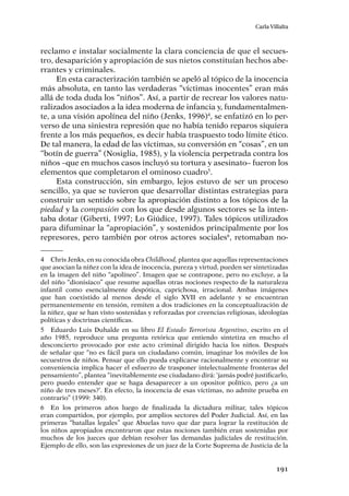191
Carla Villalta
reclamo e instalar socialmente la clara conciencia de que el secues-
tro, desaparición y apropiación de sus nietos constituían hechos abe-
rrantes y criminales.
En esta caracterización también se apeló al tópico de la inocencia
más absoluta, en tanto las verdaderas “víctimas inocentes” eran más
allá de toda duda los “niños”. Así, a partir de recrear los valores natu-
ralizados asociados a la idea moderna de infancia y, fundamentalmen-
te, a una visión apolínea del niño (Jenks, 1996)4
, se enfatizó en lo per-
verso de una siniestra represión que no había tenido reparos siquiera
frente a los más pequeños, es decir había traspuesto todo límite ético.
De tal manera, la edad de las víctimas, su conversión en “cosas”, en un
“botín de guerra” (Nosiglia, 1985), y la violencia perpetrada contra los
niños –que en muchos casos incluyó su tortura y asesinato– fueron los
elementos que completaron el ominoso cuadro5
.
Esta construcción, sin embargo, lejos estuvo de ser un proceso
sencillo, ya que se tuvieron que desarrollar distintas estrategias para
construir un sentido sobre la apropiación distinto a los tópicos de la
piedad y la compasión con los que desde algunos sectores se la inten-
taba dotar (Giberti, 1997; Lo Giúdice, 1997). Tales tópicos utilizados
para difuminar la “apropiación”, y sostenidos principalmente por los
represores, pero también por otros actores sociales6
, retomaban no-
4	 Chris Jenks, en su conocida obra Childhood, plantea que aquellas representaciones
que asocian la niñez con la idea de inocencia, pureza y virtud, pueden ser sintetizadas
en la imagen del niño “apolíneo”. Imagen que se contrapone, pero no excluye, a la
del niño “dionisíaco” que resume aquellas otras nociones respecto de la naturaleza
infantil como esencialmente despótica, caprichosa, irracional. Ambas imágenes
que han coexistido al menos desde el siglo XVII en adelante y se encuentran
permanentemente en tensión, remiten a dos tradiciones en la conceptualización de
la niñez, que se han visto sostenidas y reforzadas por creencias religiosas, ideologías
políticas y doctrinas científicas.
5	 Eduardo Luis Duhalde en su libro El Estado Terrorista Argentino, escrito en el
año 1985, reproduce una pregunta retórica que entiendo sintetiza en mucho el
desconcierto provocado por este acto criminal dirigido hacia los niños. Después
de señalar que “no es fácil para un ciudadano común, imaginar los móviles de los
secuestros de niños. Pensar que ello pueda explicarse racionalmente y encontrar su
conveniencia implica hacer el esfuerzo de trasponer intelectualmente fronteras del
pensamiento”, plantea “inevitablemente ese ciudadano dirá: ‘jamás podré justificarlo,
pero puedo entender que se haga desaparecer a un opositor político, pero ¿a un
niño de tres meses?’. En efecto, la inocencia de esas víctimas, no admite prueba en
contrario” (1999: 340).
6	 En los primeros años luego de finalizada la dictadura militar, tales tópicos
eran compartidos, por ejemplo, por amplios sectores del Poder Judicial. Así, en las
primeras “batallas legales” que Abuelas tuvo que dar para lograr la restitución de
los niños apropiados encontraron que estas nociones también eran sostenidas por
muchos de los jueces que debían resolver las demandas judiciales de restitución.
Ejemplo de ello, son las expresiones de un juez de la Corte Suprema de Justicia de la
 