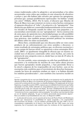 Pensar la infancia desde América Latina
192
ciones tradicionales sobre la adopción y así presentaban a los niños
secuestrados como niños que estaban en una situación de abandono
o peligro y por ello habían sido salvados por quienes los apropiaron,
personas que –aunque posiblemente equivocadas– los habían “criado
con amor” (Villalta, 2012). Por lo tanto, el discurso que Abuelas de
Plaza de Mayo tuvo que construir en torno a estos hechos contrapuso
el supuesto abandono al “robo” y la adopción a la “apropiación”. Una
distinción que debió ser construida fundamentalmente en los momen-
tos iniciales de búsqueda cuando los niños aun eran pequeños y se
encontraban conviviendo con sus “apropiadores”. Así la construcción
de estos pares de oposición tuvo efectividad porque no sólo posibilitó
poner de manifiesto el carácter brutal y compulsivo que revistieron
esas prácticas, sino también porque permitió politizar los términos
del debate sobre los niños secuestrados.
Ahora bien, considerando que este discurso debe ser visto como
producto de un enfrentamiento con otros sentidos y discursos –y
como resultado de estrategias políticas que, en diversos escenarios y
en un campo de fuerzas móvil, se opusieron a otras estrategias (Fou-
cault, 2001)– es igualmente innegable la eficacia que en nuestra so-
ciedad tuvo el discurso construido sobre estos hechos, así como la
potencia de una categoría como es, desde hace ya más de 25 años, la
de “apropiación”.
En este sentido, estas estrategias no sólo han posibilitado el re-
encuentro y la restitución de muchos de esos niños ahora jóvenes
que fueron apropiados siendo pequeños, y han permitido llevar a
la cárcel a algunos de los responsables de esos hechos –aun en los
escenarios más sombríos para el movimiento de derechos humanos,
cuando las leyes de amnistía estaban en vigor y se habían dictado
los indultos presidenciales7
–, sino también esta narrativa incidió en
Nación a propósito de un caso que había llegado a esa instancia tras la apelación de
Abuelas de Plaza de Mayo a la resolución de la Cámara Federal que había fallado en
contra de la restitución de una niña a su familia biológica. El magistrado de la Corte
Suprema, en aquella ocasión (1987), expresó que en realidad el matrimonio que había
apropiado a la niña, había utilizado un “procedimiento que en nuestro país es más
conocido que la ruda, por más que sea ilegal”. Se trata “simplemente de una manera
equivocada de criarla con padres supuestos”. Así sostenía que los apropiadores sólo
“cometieron el error, seguramente mal aconsejados” de realizar una inscripción falsa
en vez de haberla adoptado, “lo que no habría presentado inconveniente alguno”.
Para un análisis en profundidad de este caso, ver Regueiro (2009).
7	 La década del noventa, tras la sanción de las leyes de Punto Final y de Obediencia
Debida que clausuraron la posibilidad de seguir juzgando a los responsables
del terrorismo de Estado, y de los indultos presidenciales del año 1989 a los ex-
comandantes condenados en el Juicio a las Juntas del año 1985, junto con otras
urgencias, fue el escenario más sombrío para los reclamos de los organismos de
 