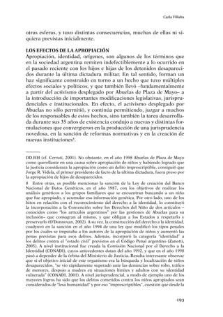 193
Carla Villalta
otras esferas, y tuvo distintas consecuencias, muchas de ellas ni si-
quiera previstas inicialmente.
Los efectos de la apropiación
Apropiación, identidad, orígenes, son algunos de los términos que
en la sociedad argentina remiten indefectiblemente a lo ocurrido en
el pasado reciente con los hijos e hijas de los detenidos desapareci-
dos durante la última dictadura militar. En tal sentido, forman un
haz significante construido en torno a un hecho que tuvo múltiples
efectos sociales y políticos, y que también llevó –fundamentalmente
a partir del activismo desplegado por Abuelas de Plaza de Mayo– a
la introducción de importantes modificaciones legislativas, jurispru-
denciales e institucionales. En efecto, el activismo desplegado por
Abuelas no sólo permitió, y continúa permitiendo, juzgar a muchos
de los responsables de estos hechos, sino también la tarea desarrolla-
da durante sus 35 años de existencia condujo a nuevas y distintas for-
mulaciones que convergieron en la producción de una jurisprudencia
novedosa, en la sanción de reformas normativas y en la creación de
nuevas instituciones8
.
DD.HH (cf. Cerruti, 2001). No obstante, en el año 1998 Abuelas de Plaza de Mayo
como querellante en una causa sobre apropiación de niños y habiendo logrado que
la justicia considerara la apropiación como un delito imprescriptible, consiguió que
Jorge R. Videla, el primer presidente de facto de la última dictadura, fuera preso por
la apropiación de hijos de desaparecidos.
8	 Entre otras, es posible mencionar la sanción de la Ley de creación del Banco
Nacional de Datos Genéticos, en el año 1987, con los objetivos de realizar los
análisis genéticos a los grupos familiares que se encuentran buscando a un niño
que fue apropiado, y acumular esa información genética. Por otro lado, uno de los
hitos en relación con el reconocimiento del derecho a la identidad, lo constituyó
la incorporación a la Convención sobre los Derechos del Niño de dos artículos –
conocidos como “los artículos argentinos” por las gestiones de Abuelas para su
inclusión– que consagran al mismo, y que obligan a los Estados a respetarlo y
preservarlo (O’Donnovan, 2002). A su vez, la construcción del derecho a la identidad,
coadyuvó en la sanción en el año 1994 de una ley que modificó los tipos penales
por los cuales se imputaba a los autores de la apropiación de niños y aumentó las
penas previstas para esos delitos. Además, incorporó la categoría “identidad” a
los delitos contra el “estado civil” previstos en el Código Penal argentino (Zanotti,
2005). A nivel institucional fue creada la Comisión Nacional por el Derecho a la
Identidad (CONADI), cuyos antecedentes datan del año 1992, y que en el año 1998
pasó a depender de la órbita del Ministerio de Justicia. Resulta interesante observar
que si el objetivo inicial de este organismo era la búsqueda y localización de niños
desaparecidos, “se vio rápidamente superado ante las denuncias sobre robo, tráfico
de menores, despojo a madres en situaciones límites y adultos con su identidad
vulnerada” (CONADI, 2001). A nivel jurisprudencial, a modo de ejemplo uno de los
mayores logros ha sido que los delitos cometidos contra los niños apropiados sean
considerados de “lesa humanidad” y por eso “imprescriptibles”, cuestión que desde la
 