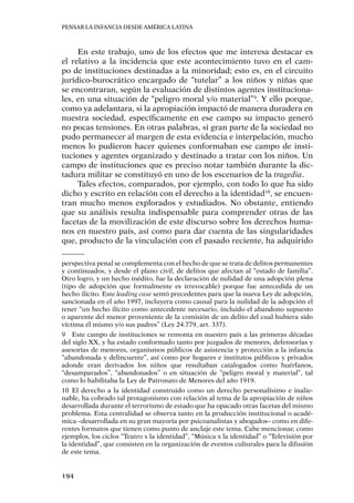 Pensar la infancia desde América Latina
194
En este trabajo, uno de los efectos que me interesa destacar es
el relativo a la incidencia que este acontecimiento tuvo en el cam-
po de instituciones destinadas a la minoridad; esto es, en el circuito
jurídico-burocrático encargado de “tutelar” a los niños y niñas que
se encontraran, según la evaluación de distintos agentes instituciona-
les, en una situación de “peligro moral y/o material”9
. Y ello porque,
como ya adelantara, si la apropiación impactó de manera duradera en
nuestra sociedad, específicamente en ese campo su impacto generó
no pocas tensiones. En otras palabras, si gran parte de la sociedad no
pudo permanecer al margen de esta evidencia e interpelación, mucho
menos lo pudieron hacer quienes conformaban ese campo de insti-
tuciones y agentes organizado y destinado a tratar con los niños. Un
campo de instituciones que es preciso notar también durante la dic-
tadura militar se constituyó en uno de los escenarios de la tragedia.
Tales efectos, comparados, por ejemplo, con todo lo que ha sido
dicho y escrito en relación con el derecho a la identidad10
, se encuen-
tran mucho menos explorados y estudiados. No obstante, entiendo
que su análisis resulta indispensable para comprender otras de las
facetas de la movilización de este discurso sobre los derechos huma-
nos en nuestro país, así como para dar cuenta de las singularidades
que, producto de la vinculación con el pasado reciente, ha adquirido
perspectiva penal se complementa con el hecho de que se trata de delitos permanentes
y continuados, y desde el plano civil, de delitos que afectan al “estado de familia”.
Otro logro, y un hecho inédito, fue la declaración de nulidad de una adopción plena
(tipo de adopción que formalmente es irrevocable) porque fue antecedida de un
hecho ilícito. Este leading case sentó precedentes para que la nueva Ley de adopción,
sancionada en el año 1997, incluyera como causal para la nulidad de la adopción el
tener “un hecho ilícito como antecedente necesario, incluido el abandono supuesto
o aparente del menor proveniente de la comisión de un delito del cual hubiera sido
víctima él mismo y/o sus padres” (Ley 24.779, art. 337).
9	 Este campo de instituciones se remonta en nuestro país a las primeras décadas
del siglo XX, y ha estado conformado tanto por juzgados de menores, defensorías y
asesorías de menores, organismos públicos de asistencia y protección a la infancia
“abandonada y delincuente”, así como por hogares e institutos públicos y privados
adonde eran derivados los niños que resultaban catalogados como huérfanos,
“desamparados”, “abandonados” o en situación de “peligro moral y material”, tal
como lo habilitaba la Ley de Patronato de Menores del año 1919.
10	El derecho a la identidad construido como un derecho personalísimo e inalie-
nable, ha cobrado tal protagonismo con relación al tema de la apropiación de niños
desarrollada durante el terrorismo de estado que ha opacado otras facetas del mismo
problema. Esta centralidad se observa tanto en la producción institucional o acadé-
mica –desarrollada en su gran mayoría por psicoanalistas y abogados– como en dife-
rentes formatos que tienen como punto de anclaje este tema. Cabe mencionar, como
ejemplos, los ciclos “Teatro x la identidad”, “Música x la identidad” o “Televisión por
la identidad”, que consisten en la organización de eventos culturales para la difusión
de este tema.
 