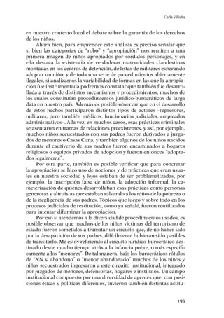 195
Carla Villalta
en nuestro contexto local el debate sobre la garantía de los derechos
de los niños.
Ahora bien, para emprender este análisis es preciso señalar que
si bien las categorías de “robo” y “apropiación” nos remiten a una
primera imagen de niños apropiados por sórdidos personajes, y en
ella destaca la existencia de verdaderas maternidades clandestinas
montadas en los centros de detención, de listas de militares esperando
adoptar un niño, y de toda una serie de procedimientos abiertamente
ilegales, si analizamos la variabilidad de formas en las que la apropia-
ción fue instrumentada podremos constatar que también fue desarro-
llada a través de distintos mecanismos y procedimientos, muchos de
los cuales constituían procedimientos jurídico-burocráticos de larga
data en nuestro país. Además es posible observar que en el desarrollo
de estos hechos participaron distintos tipos de actores –represores,
militares, pero también médicos, funcionarios judiciales, empleados
administrativos–. A la vez, en muchos casos, esas prácticas criminales
se asentaron en tramas de relaciones preexistentes, y así, por ejemplo,
muchos niños secuestrados con sus padres fueron derivados a juzga-
dos de menores o Casas Cuna, y también algunos de los niños nacidos
durante el cautiverio de sus madres fueron encaminados a hogares
religiosos o equipos privados de adopción y fueron entonces “adopta-
dos legalmente”.
Por otra parte, también es posible verificar que para concretar
la apropiación se hizo uso de nociones y de prácticas que eran usua-
les en nuestra sociedad y lejos estaban de ser problematizadas, por
ejemplo, la inscripción falsa de niños, la adopción informal, la ca-
racterización de quienes desarrollaban esas prácticas como personas
generosas y altruistas que estaban salvando a los niños de la pobreza o
de la negligencia de sus padres. Tópicos que luego y sobre todo en los
procesos judiciales de restitución, como ya señalé, fueron reutilizados
para intentar difuminar la apropiación.
Por eso si atendemos a la diversidad de procedimientos usados, es
posible observar que muchos de los niños víctimas del terrorismo de
estado fueron sometidos a transitar un circuito que, de no haber sido
por la desaparición de sus padres, difícilmente hubieran sido pasibles
de transitarlo. Me estoy refiriendo al circuito jurídico-burocrático des-
tinado desde mucho tiempo atrás a la infancia pobre, o más específi-
camente a los “menores”. De tal manera, bajo los burocráticos rótulos
de “NN s/ abandono” o “menor abandonado” muchos de los niños y
niñas secuestrados ingresaron a este circuito institucional, integrado
por juzgados de menores, defensorías, hogares e institutos. Un campo
institucional compuesto por una diversidad de agentes que, con posi-
ciones éticas y políticas diferentes, tuvieron también distintas actitu-
 