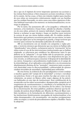 Pensar la infancia desde América Latina
196
des y que en el régimen de terror imperante ajustaron sus acciones a
las rutinas burocráticas o bien ensayaron acciones novedosas y fuera
de lo común. Así las cosas, si bien este tránsito implicó para muchos
de esos niños un reencuentro relativamente rápido con sus familias
que los estaban buscando, en otros casos esos niños siguieron el des-
tino habitual reservado a los menores: su institucionalización y su en-
trega en adopción.
Por lo tanto, fue justamente allí –a los juzgados y tribunales de
menores, a los institutos y Casas Cuna– adonde las abuelas y familia-
res de esos niños, primero de manera individual y luego organizada,
fueron a reclamar ya que intuían y luego en muchos casos tuvieron
la certeza de que sus nietos habían estado allí. Un ámbito jurídico-
burocrático que primero recorrieron para dar con sus nietos, en tanto
creían que algún juez se los entregaría en guarda, y luego tuvieron que
recorrer para sostener las demandas judiciales de restitución.
Allí se encontraron con un mundo con categorías y reglas pro-
pias, y tuvieron entonces que denunciar que sus nietos no habían sido
“abandonados” sino robados, reclamaron tanto la “externación” de los
niños como el cese de las intervenciones institucionales que se habían
originado, se esforzaron por establecer las diferencias entre lo que
debería ser la “adopción” y lo que había sido la apropiación, porque
justamente habían sido esas categorías y esos dispositivos los que, en
este circuito, se utilizaron para consumar el despojo de la identidad de
sus nietos. Categorías y procedimientos tradicionales en el campo de
la minoridad que, al ser aplicados a otra población y en circunstancias
absolutamente distintas de las “normales”, mostraron tanto su poten-
cial elasticidad como la discrecionalidad y arbitrariedad de quienes
estaban investidos de autoridad y legitimidad para utilizarlas.
De esta forma, la evidencia de este paradigmático evento condujo
a muchos agentes del “campo de la minoridad” a revisar y reevaluar
sus prácticas, frente a lo que para muchos fue algo así como un de-
velamiento, un poner en blanco sobre negro algunas de las prácti-
cas habituales en este tipo de instituciones. Esta visibilización de lo
acontecido con los niños secuestrados y desaparecidos, propició así el
surgimiento de cuestionamientos y contribuyó a la instalación de un
prolongado debate en torno a los derechos de los niños y las formas
de su efectivización. En otras palabras, podemos observar que las de-
mandas de justicia desarrolladas por Abuelas de Plaza de Mayo tam-
bién incidieron en la formulación de diferentes cuestionamientos a
las instituciones históricamente encargadas de institucionalizar a los
niños desamparados y de encaminarlos –sin muchas averiguaciones
sobre su origen y a través de procedimientos rápidos y flexibles– hacia
la adopción.
 